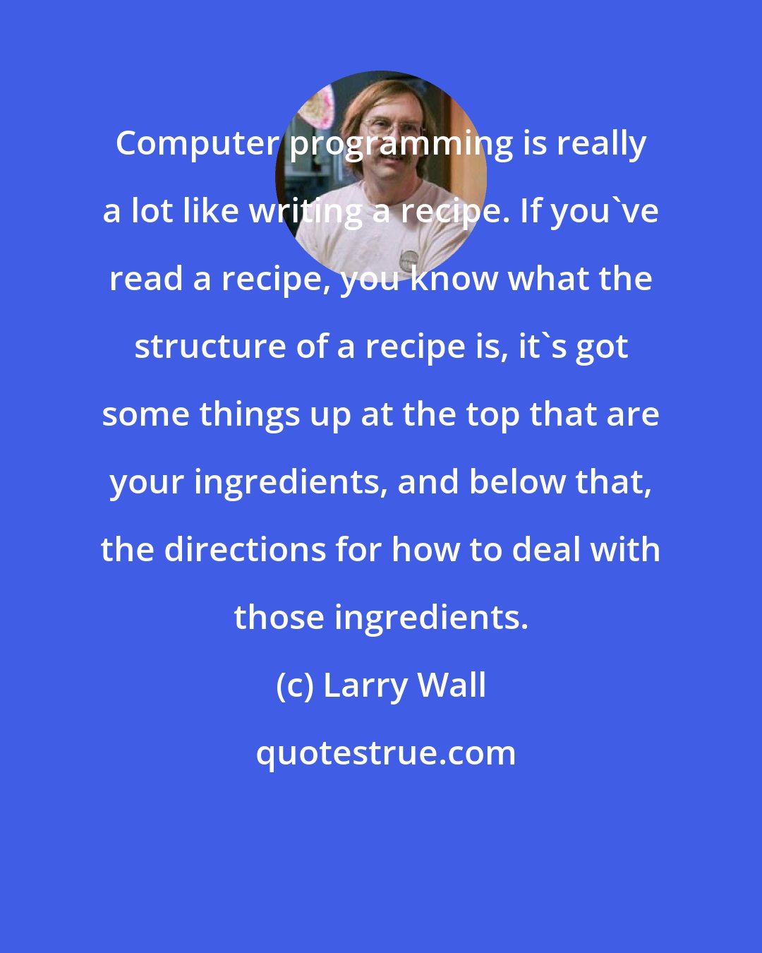 Larry Wall: Computer programming is really a lot like writing a recipe. If you've read a recipe, you know what the structure of a recipe is, it's got some things up at the top that are your ingredients, and below that, the directions for how to deal with those ingredients.