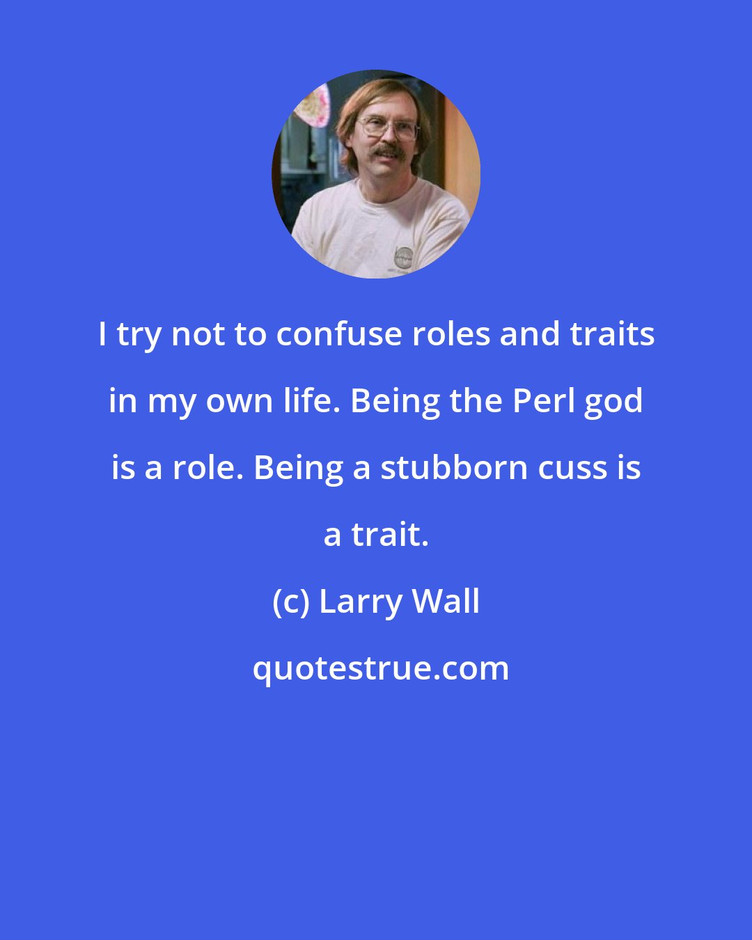 Larry Wall: I try not to confuse roles and traits in my own life. Being the Perl god is a role. Being a stubborn cuss is a trait.