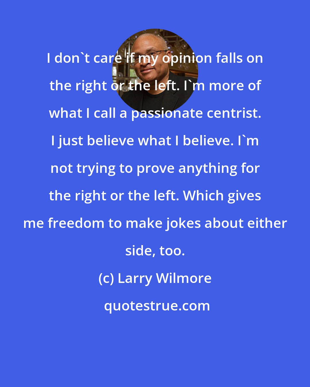 Larry Wilmore: I don't care if my opinion falls on the right or the left. I'm more of what I call a passionate centrist. I just believe what I believe. I'm not trying to prove anything for the right or the left. Which gives me freedom to make jokes about either side, too.