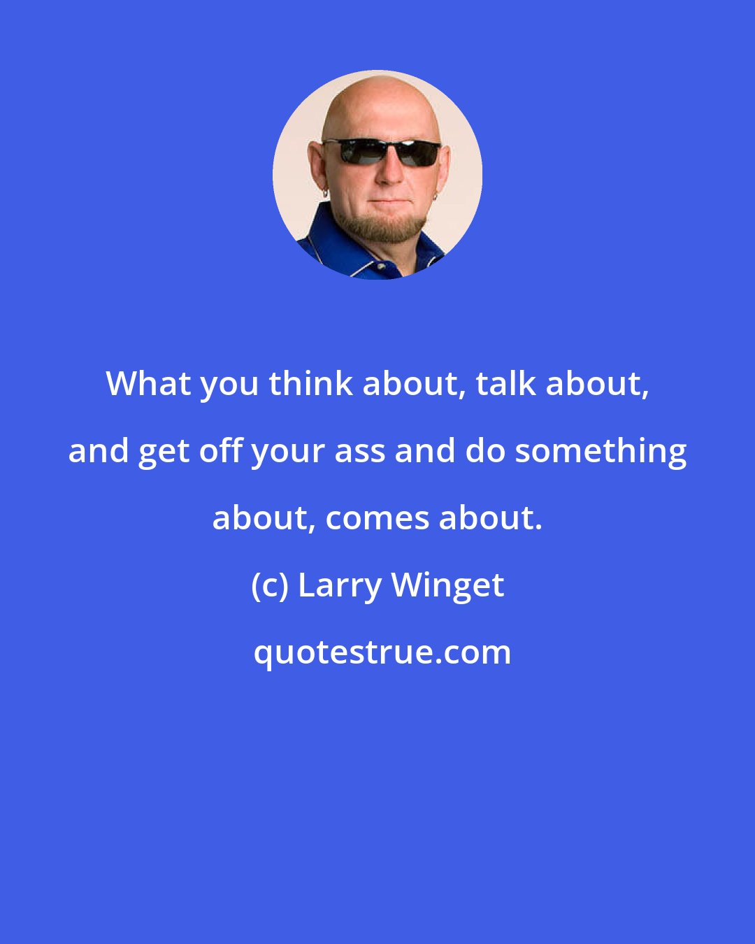 Larry Winget: What you think about, talk about, and get off your ass and do something about, comes about.