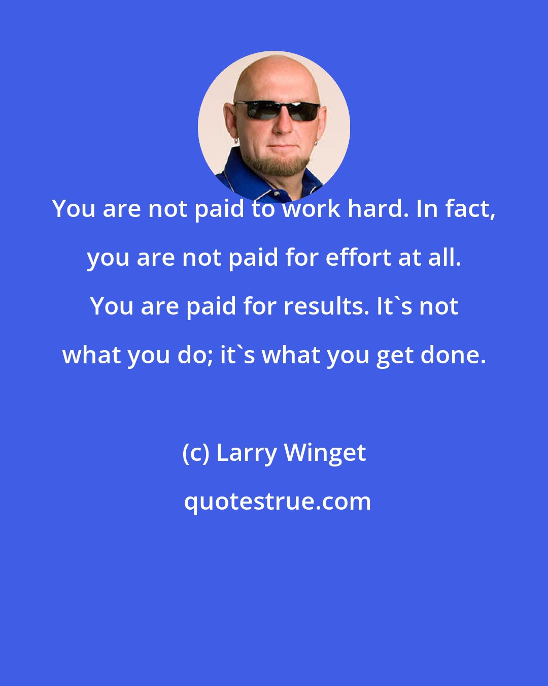 Larry Winget: You are not paid to work hard. In fact, you are not paid for effort at all. You are paid for results. It's not what you do; it's what you get done.