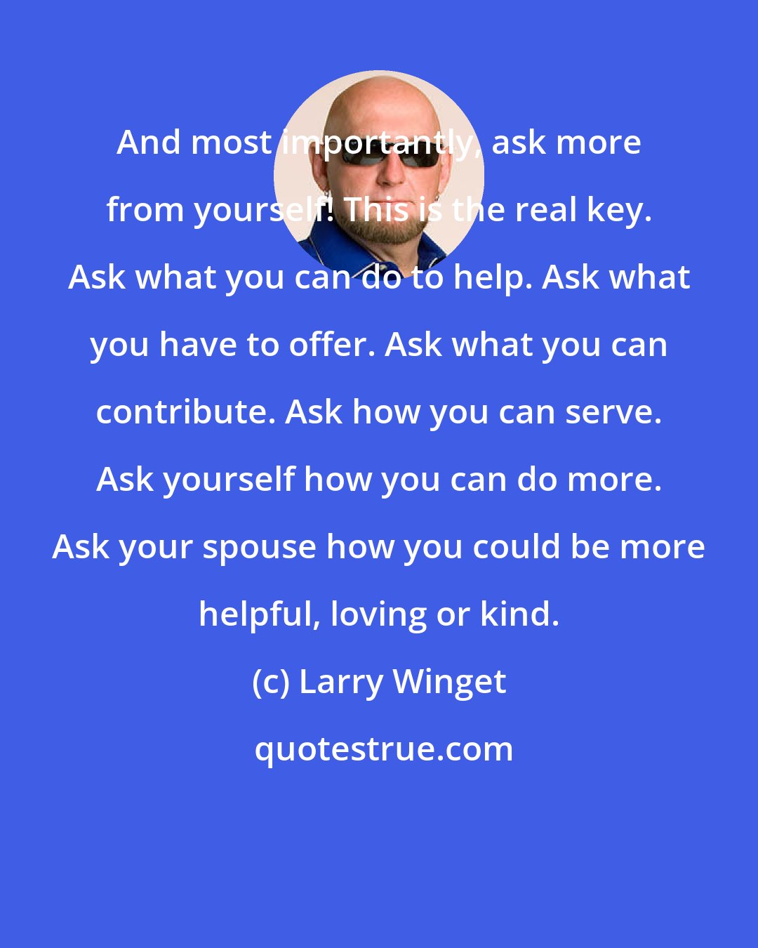 Larry Winget: And most importantly, ask more from yourself! This is the real key. Ask what you can do to help. Ask what you have to offer. Ask what you can contribute. Ask how you can serve. Ask yourself how you can do more. Ask your spouse how you could be more helpful, loving or kind.