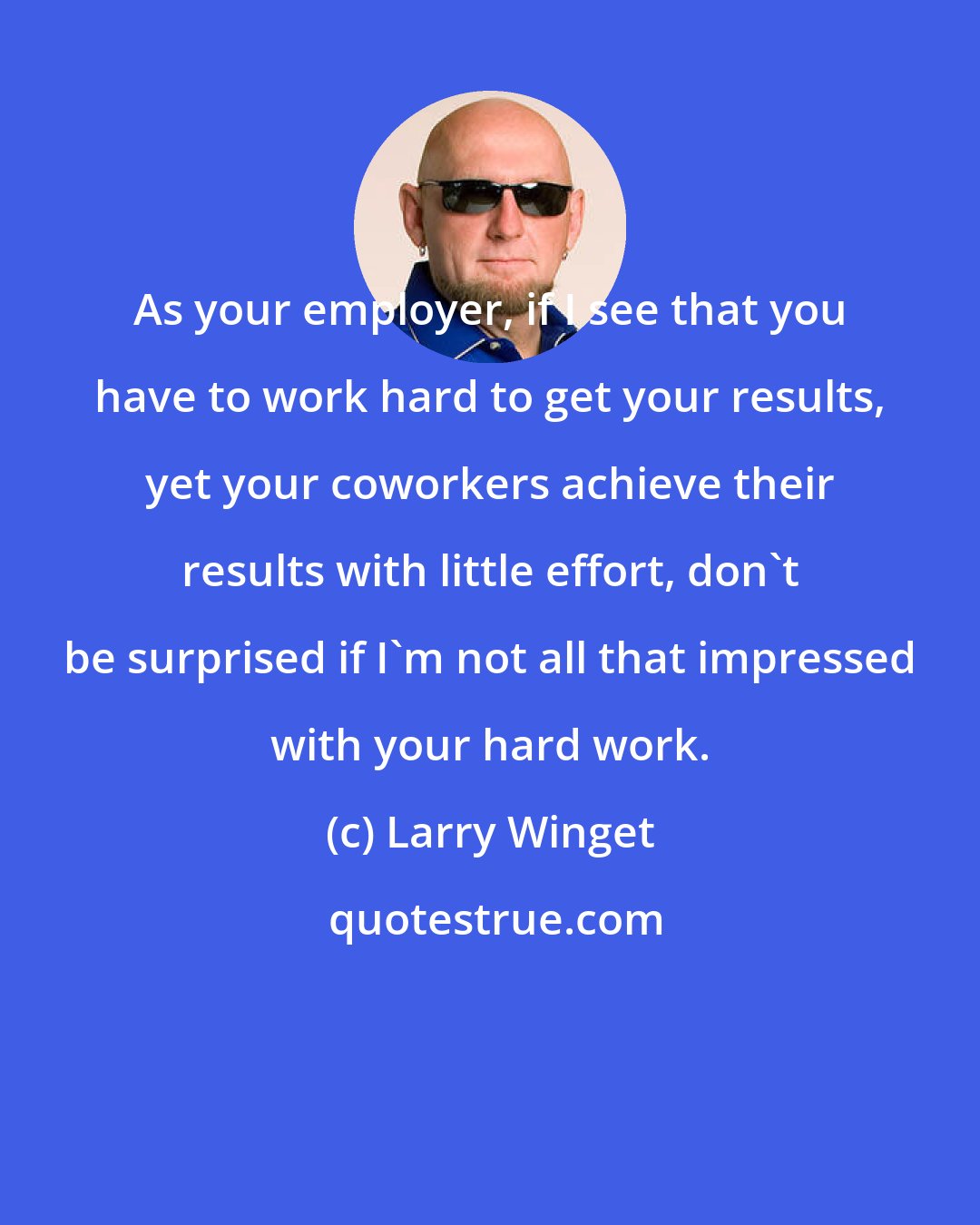 Larry Winget: As your employer, if I see that you have to work hard to get your results, yet your coworkers achieve their results with little effort, don't be surprised if I'm not all that impressed with your hard work.