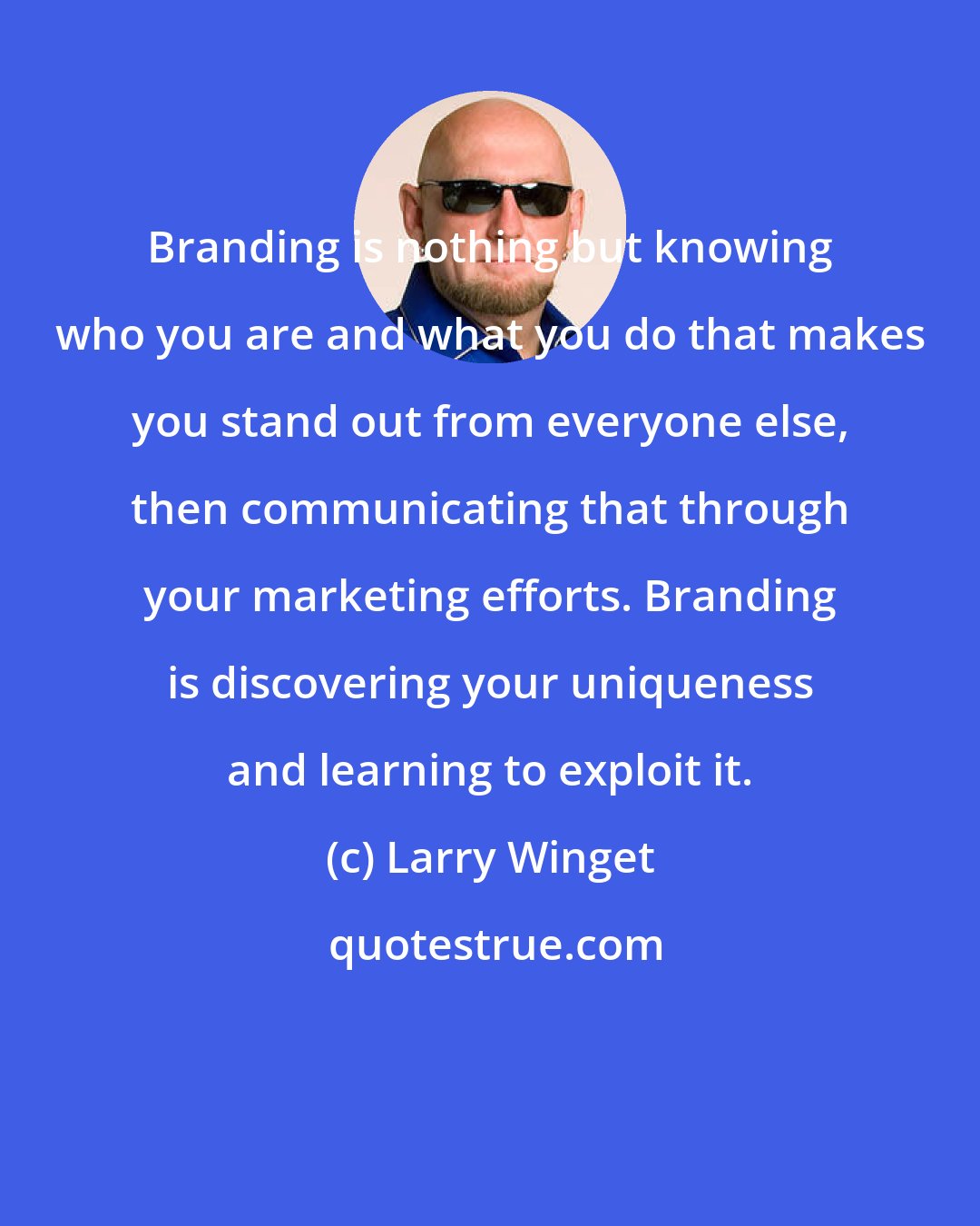 Larry Winget: Branding is nothing but knowing who you are and what you do that makes you stand out from everyone else, then communicating that through your marketing efforts. Branding is discovering your uniqueness and learning to exploit it.