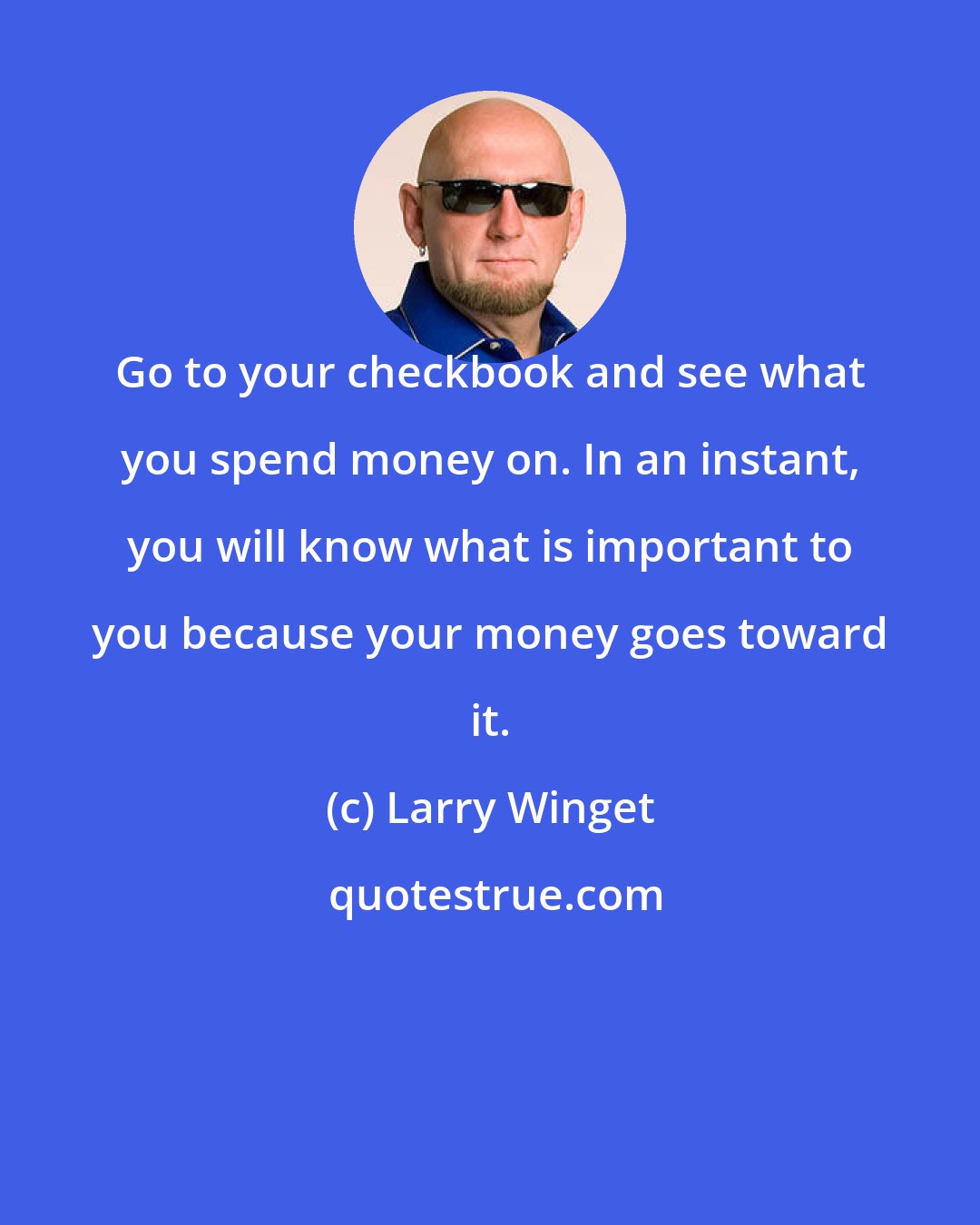 Larry Winget: Go to your checkbook and see what you spend money on. In an instant, you will know what is important to you because your money goes toward it.