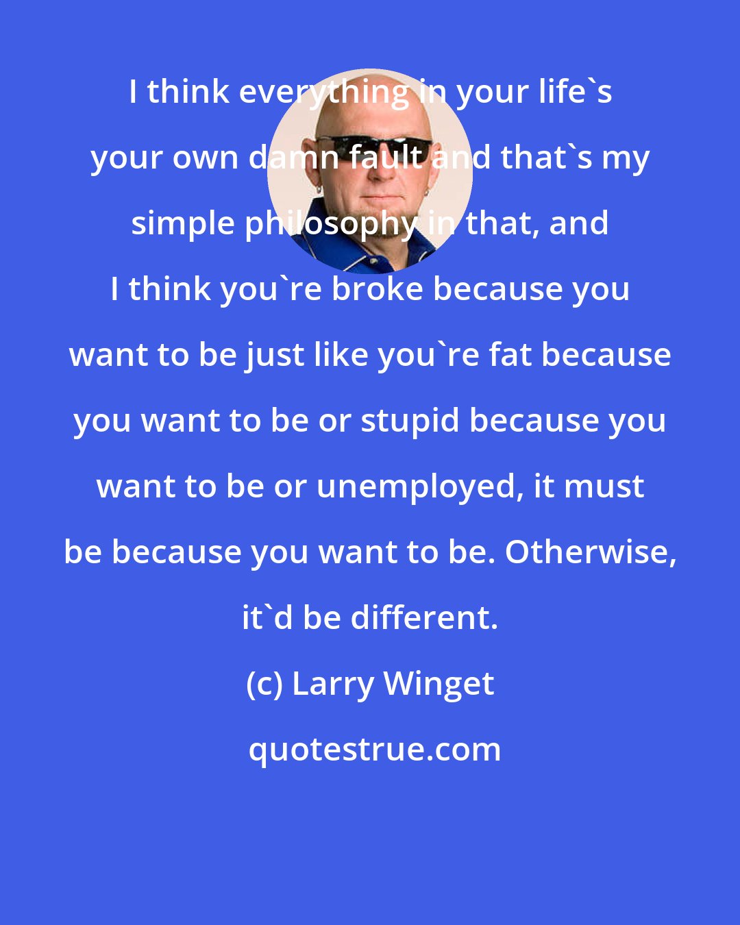 Larry Winget: I think everything in your life's your own damn fault and that's my simple philosophy in that, and I think you're broke because you want to be just like you're fat because you want to be or stupid because you want to be or unemployed, it must be because you want to be. Otherwise, it'd be different.