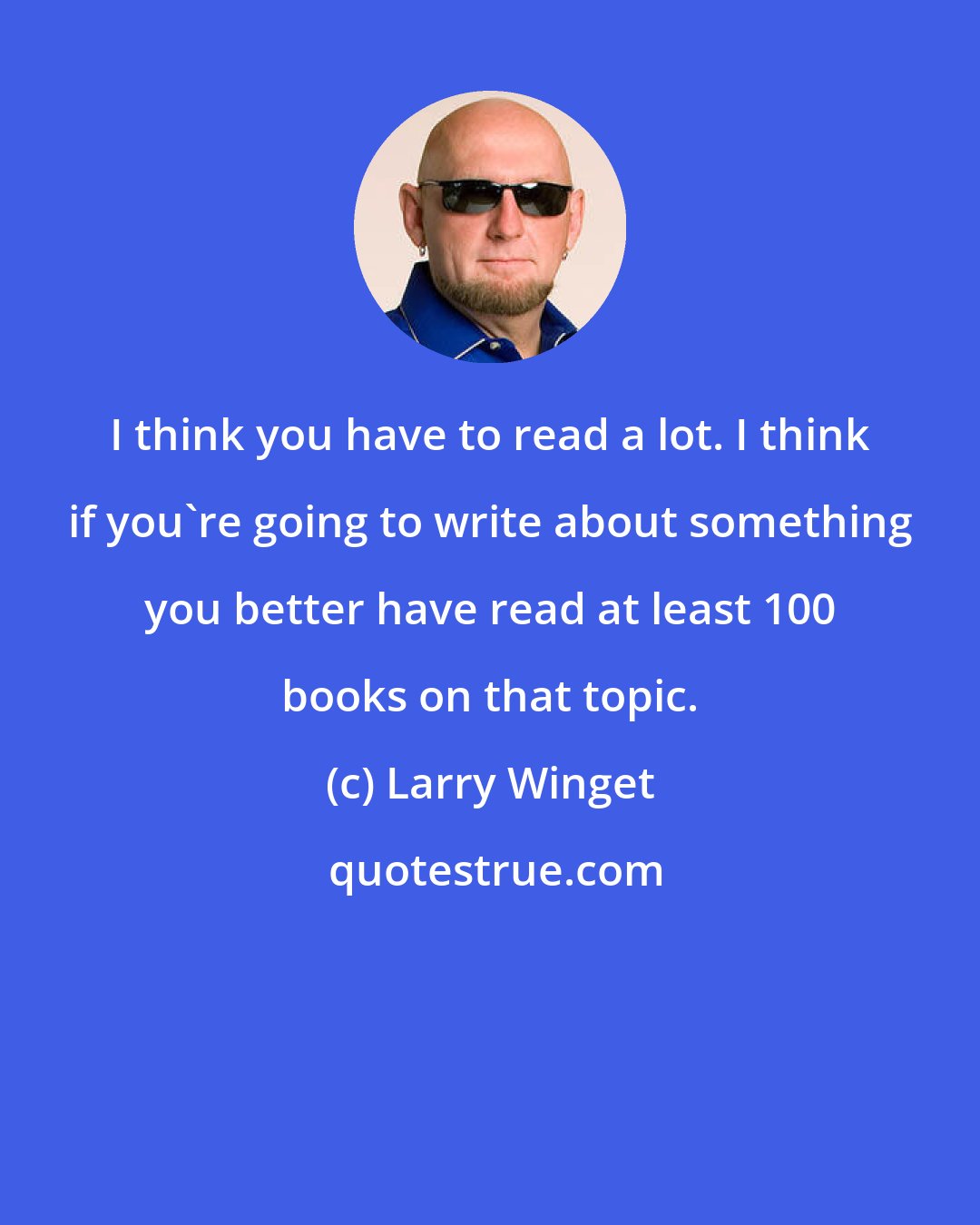 Larry Winget: I think you have to read a lot. I think if you're going to write about something you better have read at least 100 books on that topic.