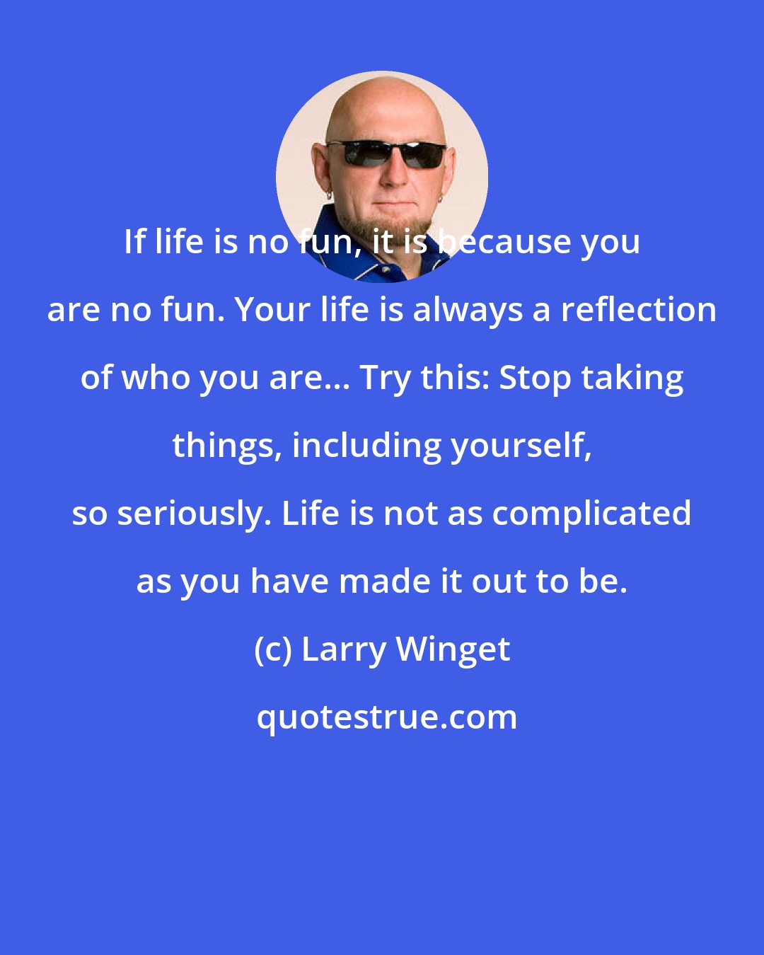 Larry Winget: If life is no fun, it is because you are no fun. Your life is always a reflection of who you are... Try this: Stop taking things, including yourself, so seriously. Life is not as complicated as you have made it out to be.