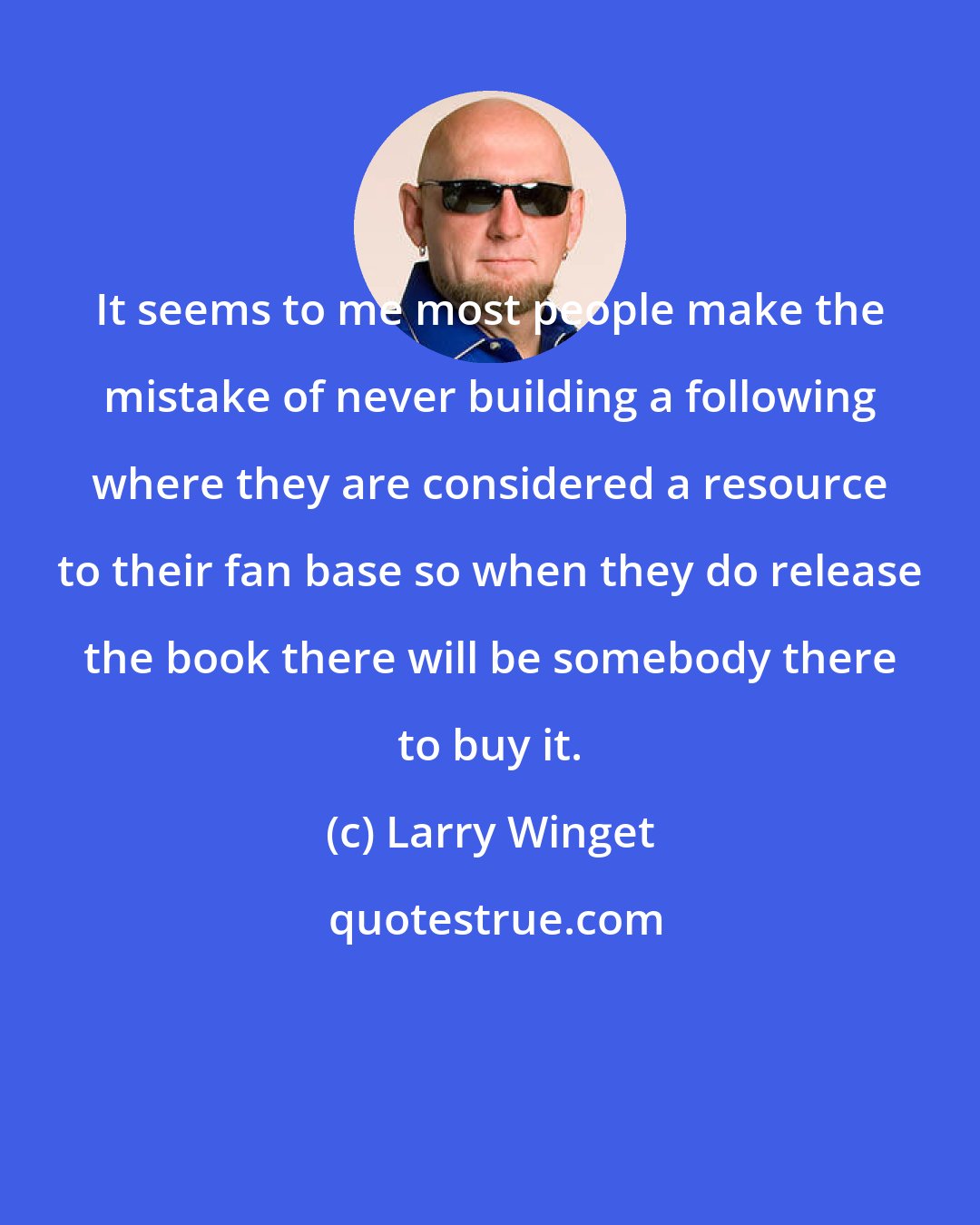 Larry Winget: It seems to me most people make the mistake of never building a following where they are considered a resource to their fan base so when they do release the book there will be somebody there to buy it.