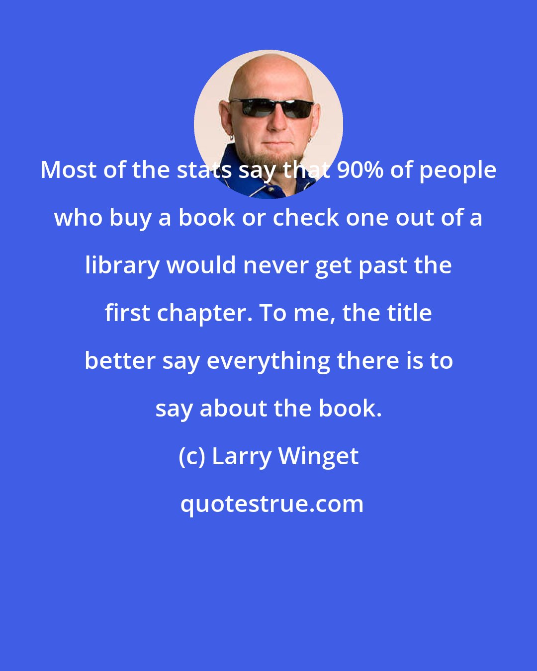 Larry Winget: Most of the stats say that 90% of people who buy a book or check one out of a library would never get past the first chapter. To me, the title better say everything there is to say about the book.