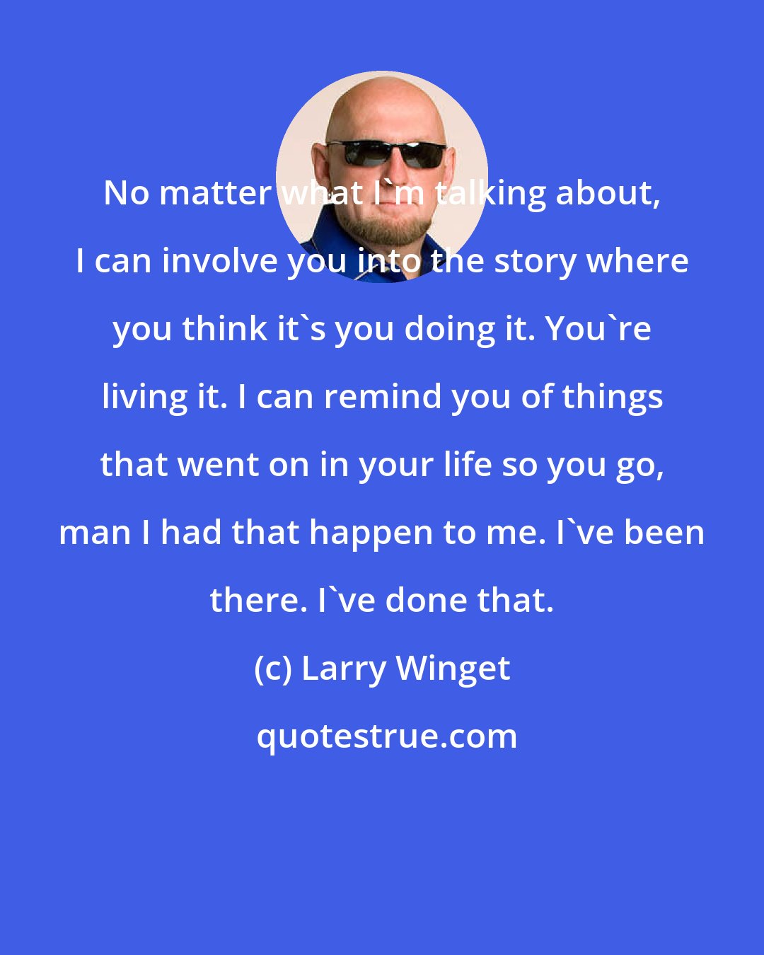 Larry Winget: No matter what I'm talking about, I can involve you into the story where you think it's you doing it. You're living it. I can remind you of things that went on in your life so you go, man I had that happen to me. I've been there. I've done that.