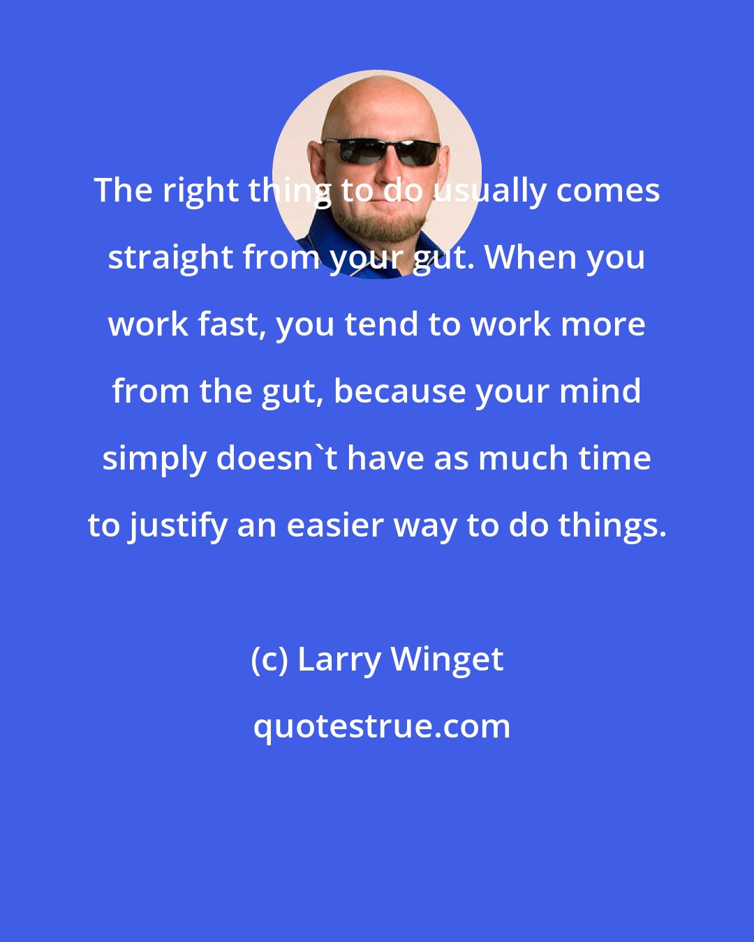 Larry Winget: The right thing to do usually comes straight from your gut. When you work fast, you tend to work more from the gut, because your mind simply doesn't have as much time to justify an easier way to do things.