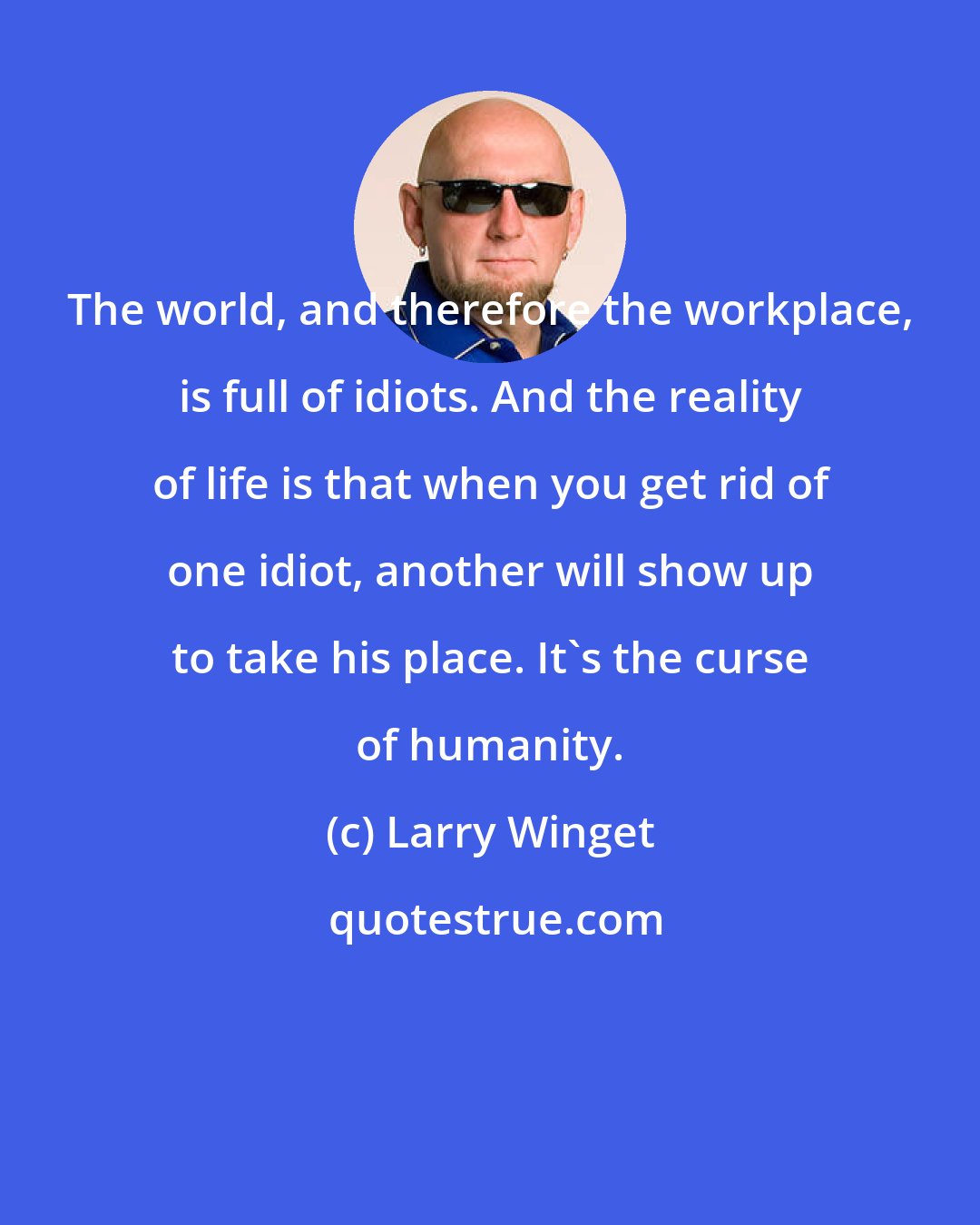 Larry Winget: The world, and therefore the workplace, is full of idiots. And the reality of life is that when you get rid of one idiot, another will show up to take his place. It's the curse of humanity.