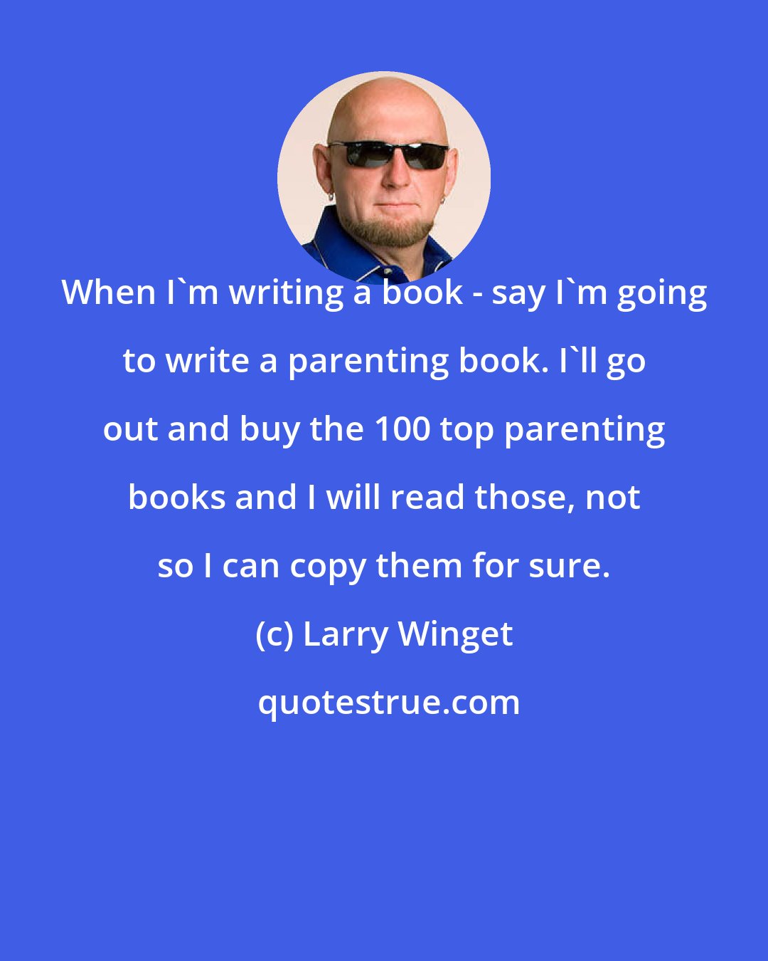 Larry Winget: When I'm writing a book - say I'm going to write a parenting book. I'll go out and buy the 100 top parenting books and I will read those, not so I can copy them for sure.