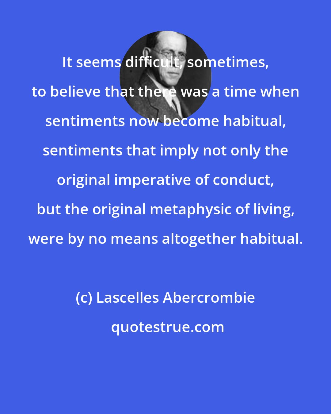Lascelles Abercrombie: It seems difficult, sometimes, to believe that there was a time when sentiments now become habitual, sentiments that imply not only the original imperative of conduct, but the original metaphysic of living, were by no means altogether habitual.