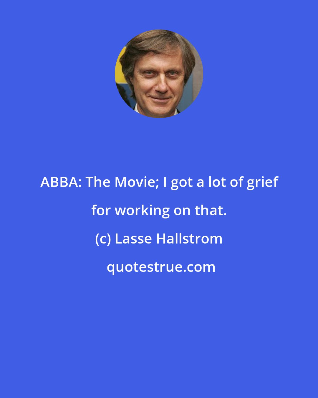 Lasse Hallstrom: ABBA: The Movie; I got a lot of grief for working on that.