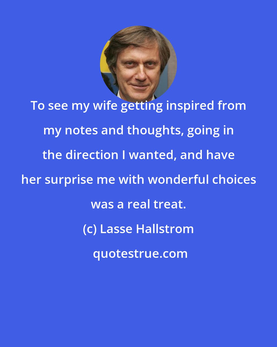 Lasse Hallstrom: To see my wife getting inspired from my notes and thoughts, going in the direction I wanted, and have her surprise me with wonderful choices was a real treat.