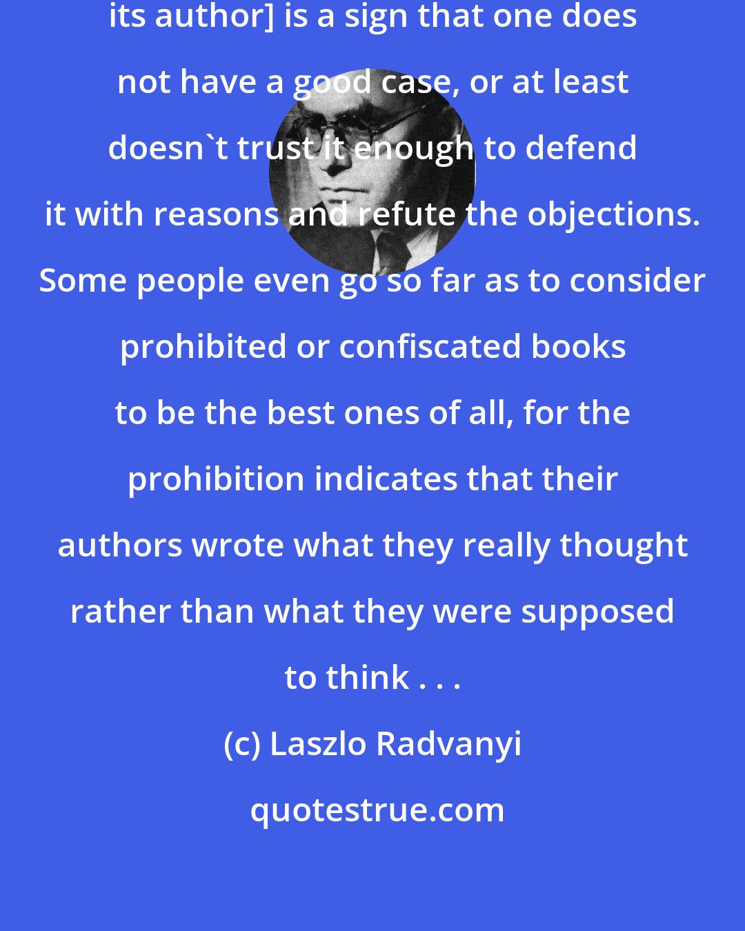 Laszlo Radvanyi: [Confiscating a book and punishing its author] is a sign that one does not have a good case, or at least doesn't trust it enough to defend it with reasons and refute the objections. Some people even go so far as to consider prohibited or confiscated books to be the best ones of all, for the prohibition indicates that their authors wrote what they really thought rather than what they were supposed to think . . .