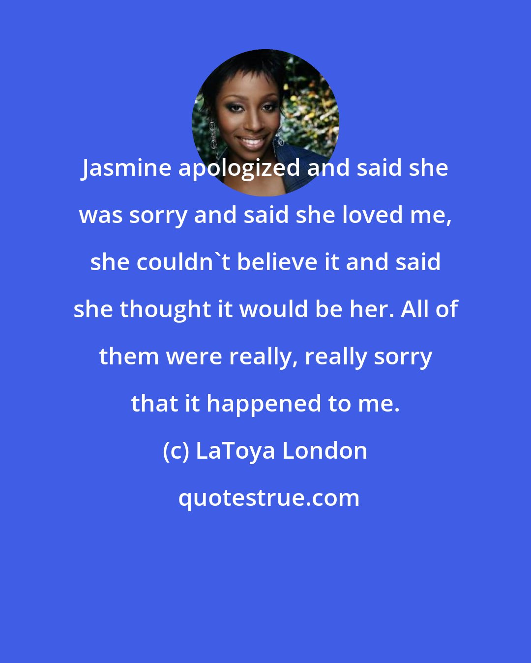 LaToya London: Jasmine apologized and said she was sorry and said she loved me, she couldn't believe it and said she thought it would be her. All of them were really, really sorry that it happened to me.