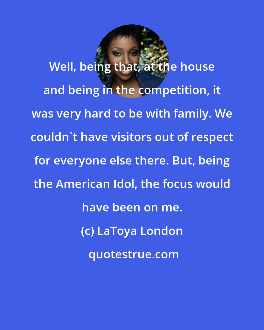 LaToya London: Well, being that, at the house and being in the competition, it was very hard to be with family. We couldn't have visitors out of respect for everyone else there. But, being the American Idol, the focus would have been on me.