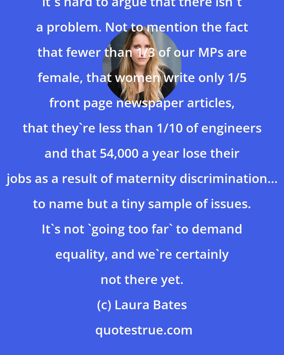 Laura Bates: As long as 85,000 women are raped every year and 400,000 sexually assaulted in England and Wales alone, it's hard to argue that there isn't a problem. Not to mention the fact that fewer than 1/3 of our MPs are female, that women write only 1/5 front page newspaper articles, that they're less than 1/10 of engineers and that 54,000 a year lose their jobs as a result of maternity discrimination... to name but a tiny sample of issues. It's not 'going too far' to demand equality, and we're certainly not there yet.