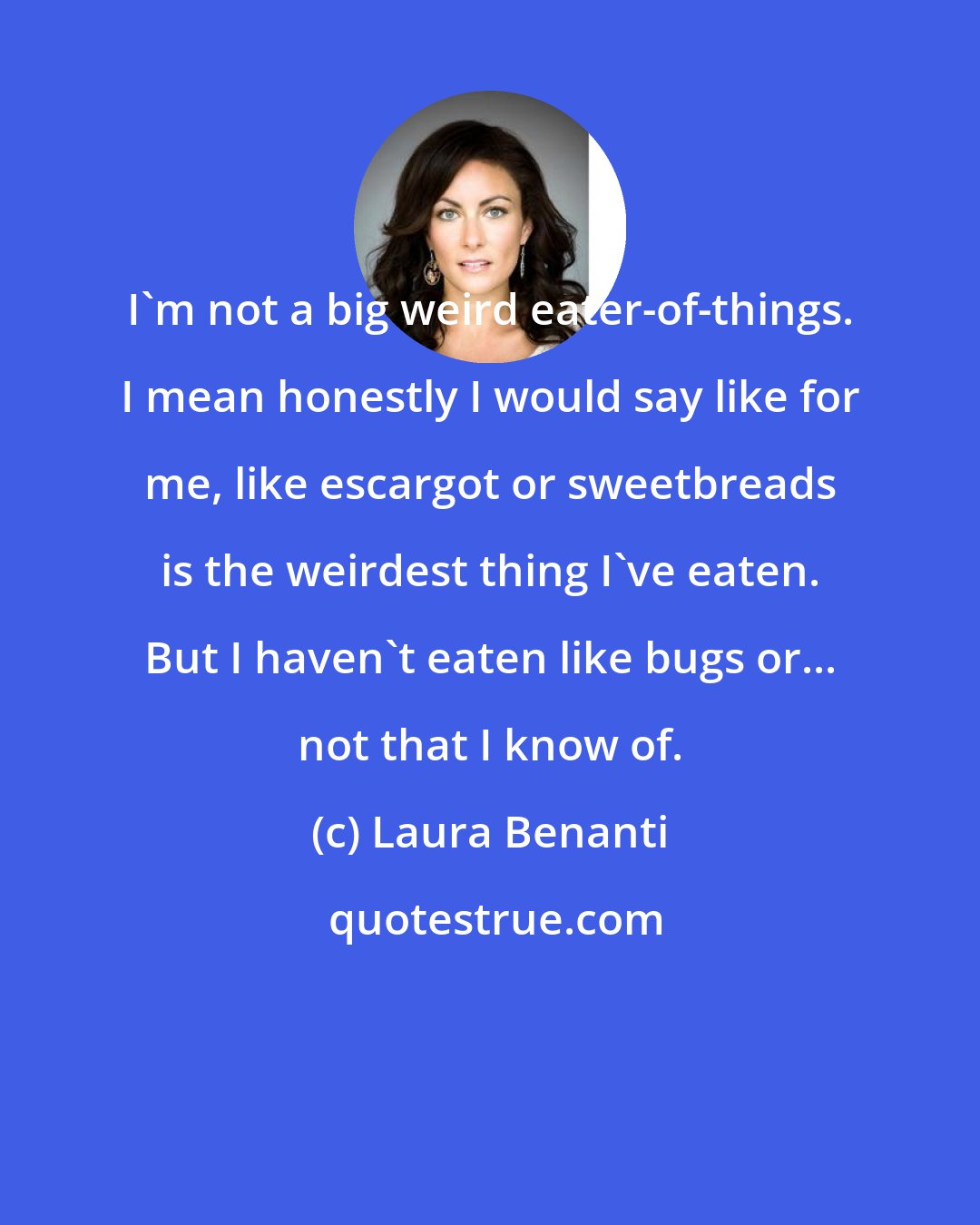 Laura Benanti: I'm not a big weird eater-of-things. I mean honestly I would say like for me, like escargot or sweetbreads is the weirdest thing I've eaten. But I haven't eaten like bugs or... not that I know of.