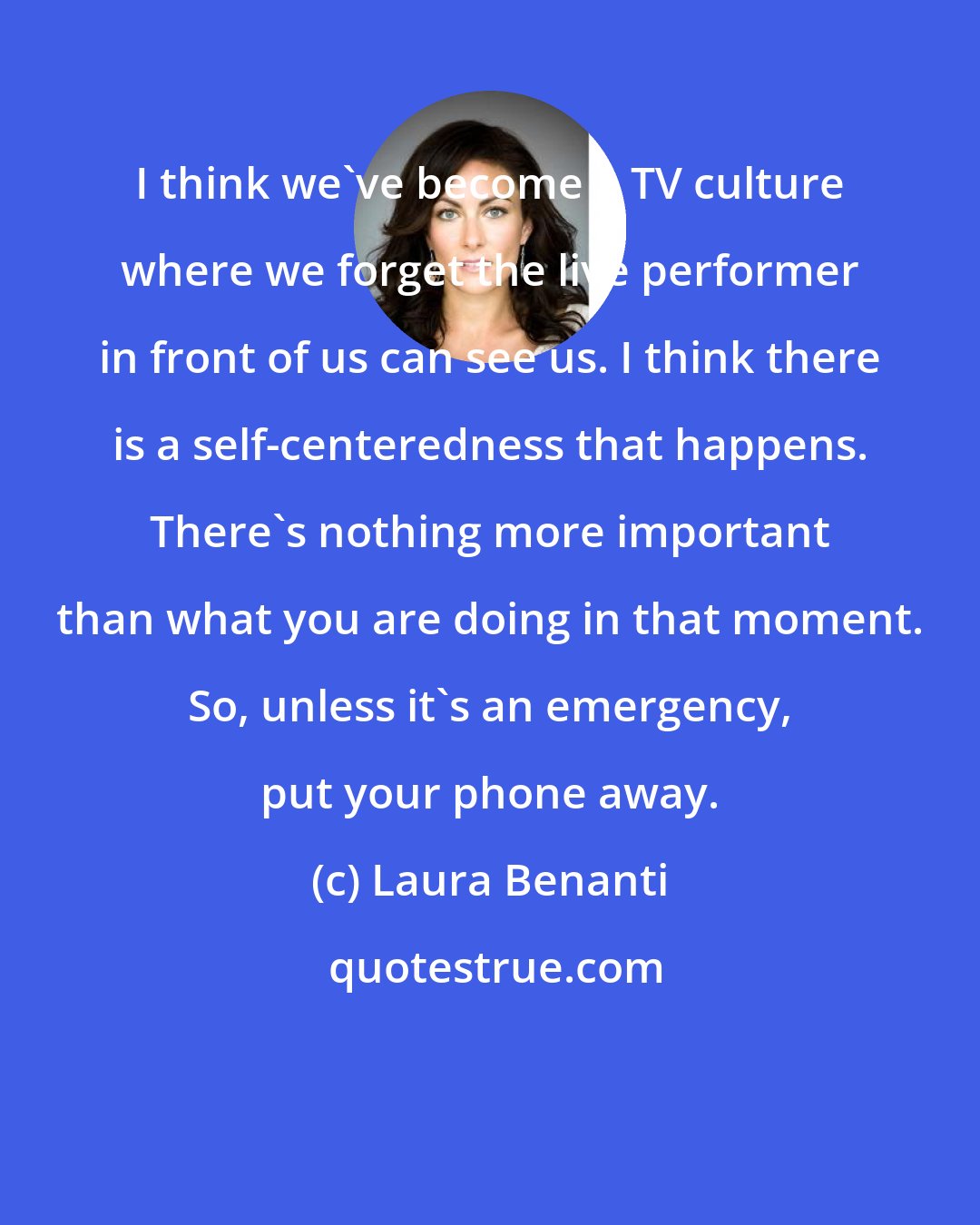 Laura Benanti: I think we've become a TV culture where we forget the live performer in front of us can see us. I think there is a self-centeredness that happens. There's nothing more important than what you are doing in that moment. So, unless it's an emergency, put your phone away.