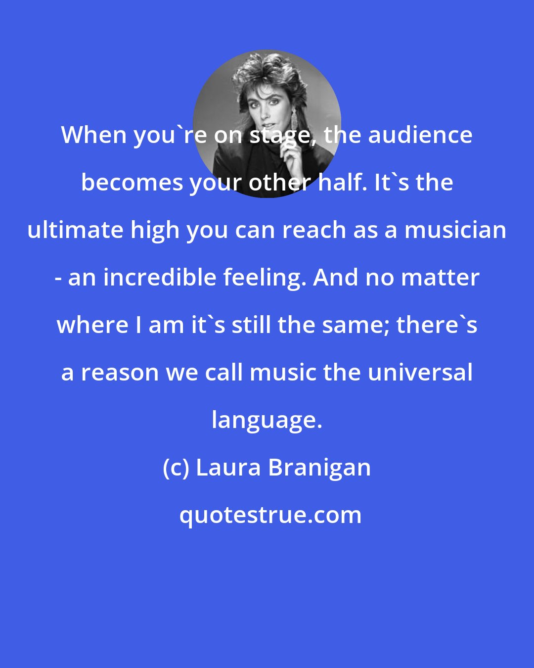 Laura Branigan: When you're on stage, the audience becomes your other half. It's the ultimate high you can reach as a musician - an incredible feeling. And no matter where I am it's still the same; there's a reason we call music the universal language.