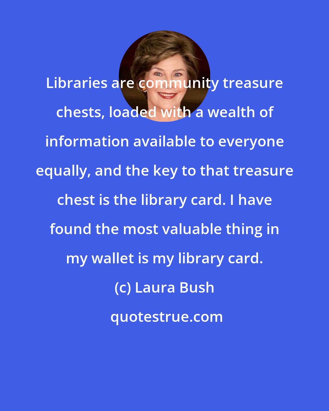 Laura Bush: Libraries are community treasure chests, loaded with a wealth of information available to everyone equally, and the key to that treasure chest is the library card. I have found the most valuable thing in my wallet is my library card.