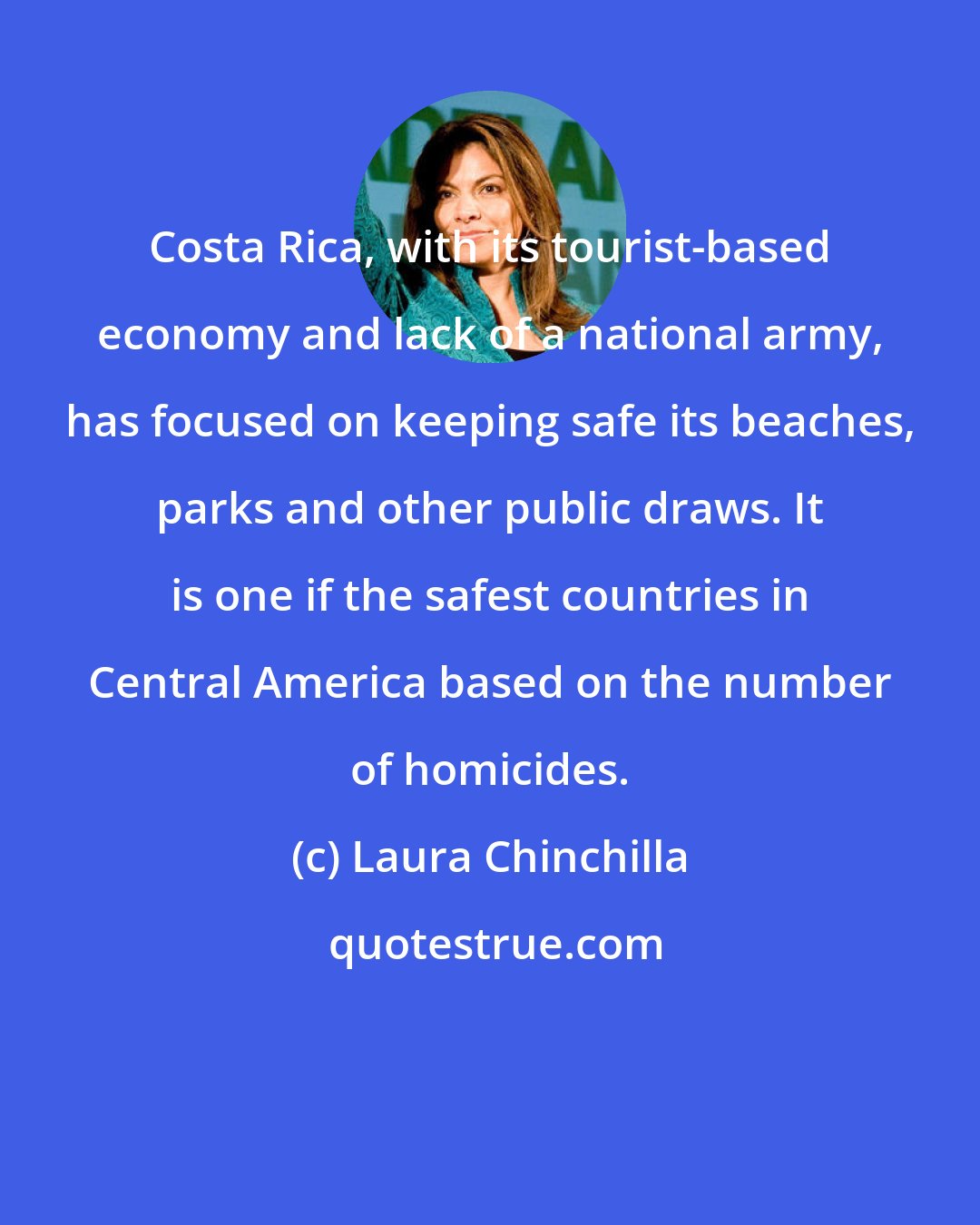 Laura Chinchilla: Costa Rica, with its tourist-based economy and lack of a national army, has focused on keeping safe its beaches, parks and other public draws. It is one if the safest countries in Central America based on the number of homicides.