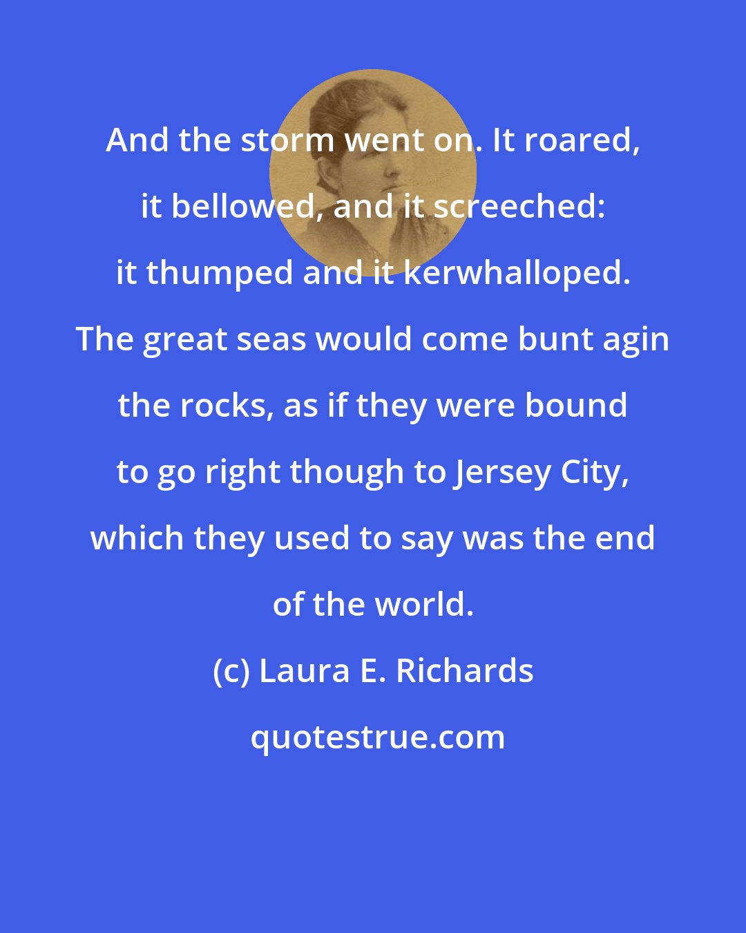 Laura E. Richards: And the storm went on. It roared, it bellowed, and it screeched: it thumped and it kerwhalloped. The great seas would come bunt agin the rocks, as if they were bound to go right though to Jersey City, which they used to say was the end of the world.