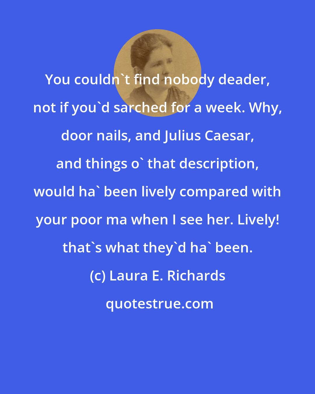 Laura E. Richards: You couldn't find nobody deader, not if you'd sarched for a week. Why, door nails, and Julius Caesar, and things o' that description, would ha' been lively compared with your poor ma when I see her. Lively! that's what they'd ha' been.