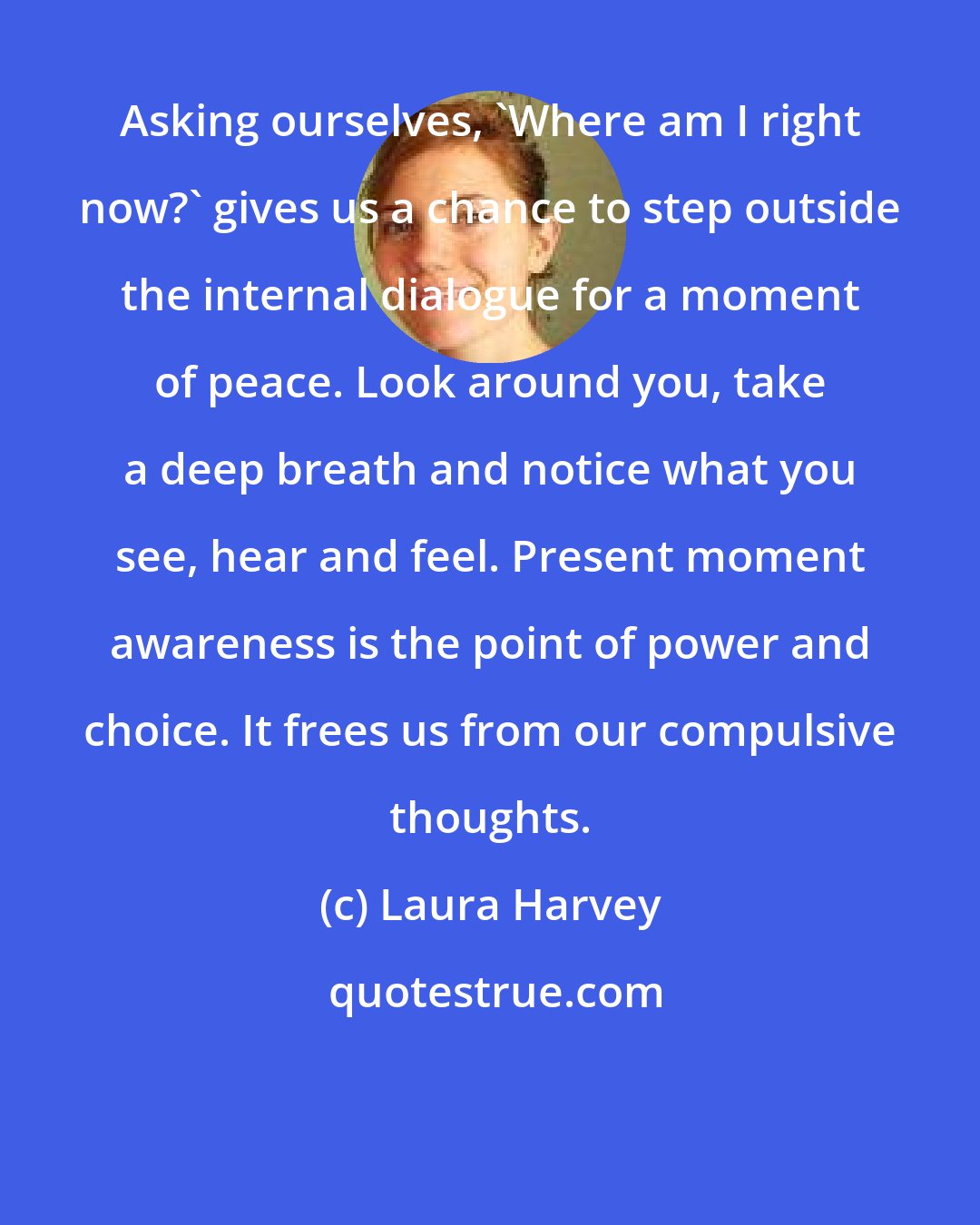 Laura Harvey: Asking ourselves, 'Where am I right now?' gives us a chance to step outside the internal dialogue for a moment of peace. Look around you, take a deep breath and notice what you see, hear and feel. Present moment awareness is the point of power and choice. It frees us from our compulsive thoughts.