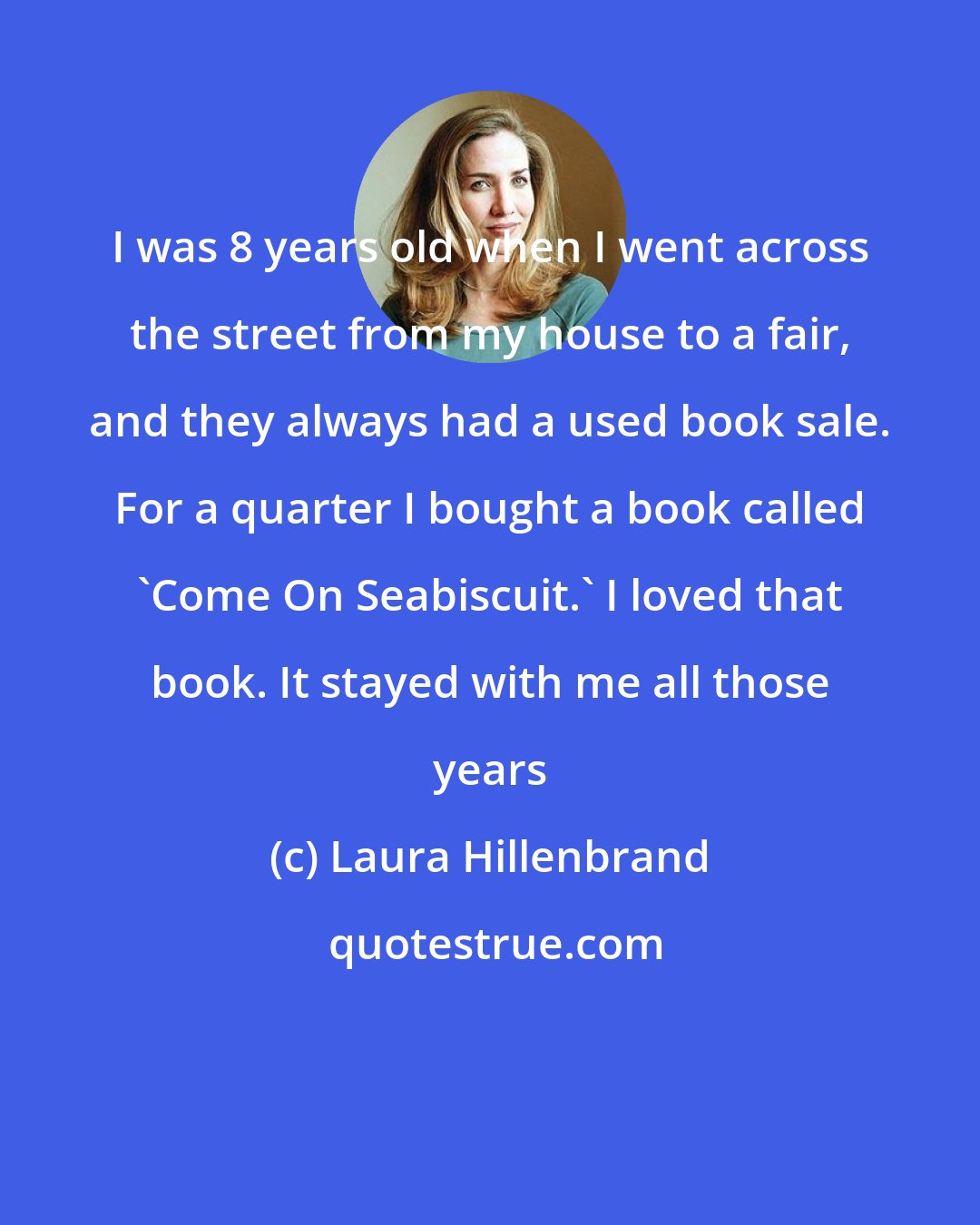 Laura Hillenbrand: I was 8 years old when I went across the street from my house to a fair, and they always had a used book sale. For a quarter I bought a book called 'Come On Seabiscuit.' I loved that book. It stayed with me all those years