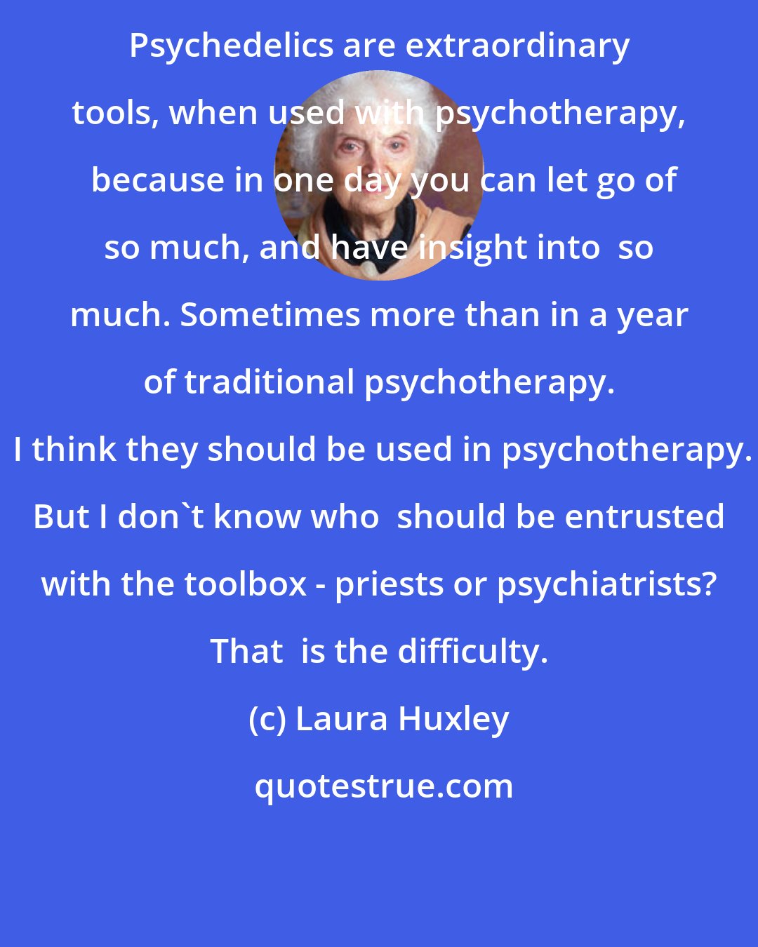 Laura Huxley: Psychedelics are extraordinary tools, when used with psychotherapy,  because in one day you can let go of so much, and have insight into  so much. Sometimes more than in a year of traditional psychotherapy.  I think they should be used in psychotherapy. But I don't know who  should be entrusted with the toolbox - priests or psychiatrists? That  is the difficulty.