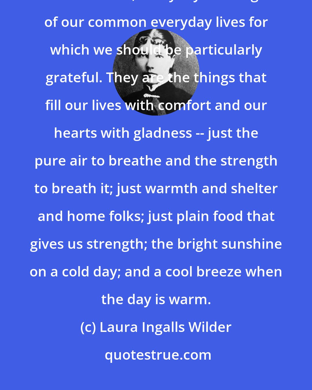 Laura Ingalls Wilder: As the years pass, I am coming more and more to understand that it is the common, everyday blessings of our common everyday lives for which we should be particularly grateful. They are the things that fill our lives with comfort and our hearts with gladness -- just the pure air to breathe and the strength to breath it; just warmth and shelter and home folks; just plain food that gives us strength; the bright sunshine on a cold day; and a cool breeze when the day is warm.