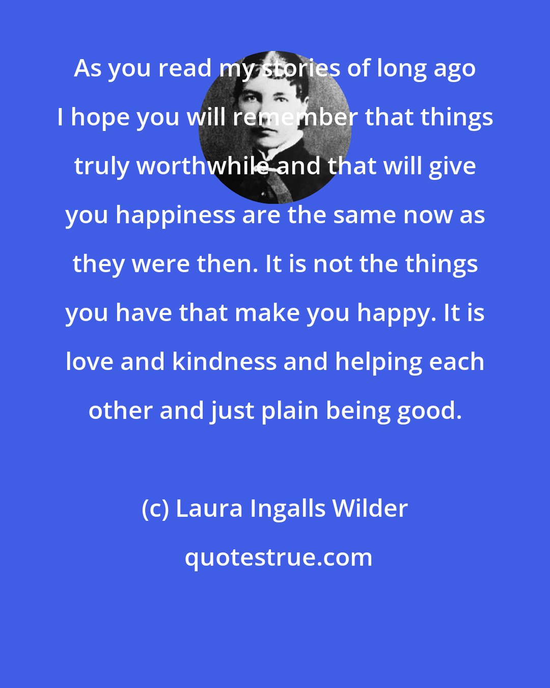 Laura Ingalls Wilder: As you read my stories of long ago I hope you will remember that things truly worthwhile and that will give you happiness are the same now as they were then. It is not the things you have that make you happy. It is love and kindness and helping each other and just plain being good.