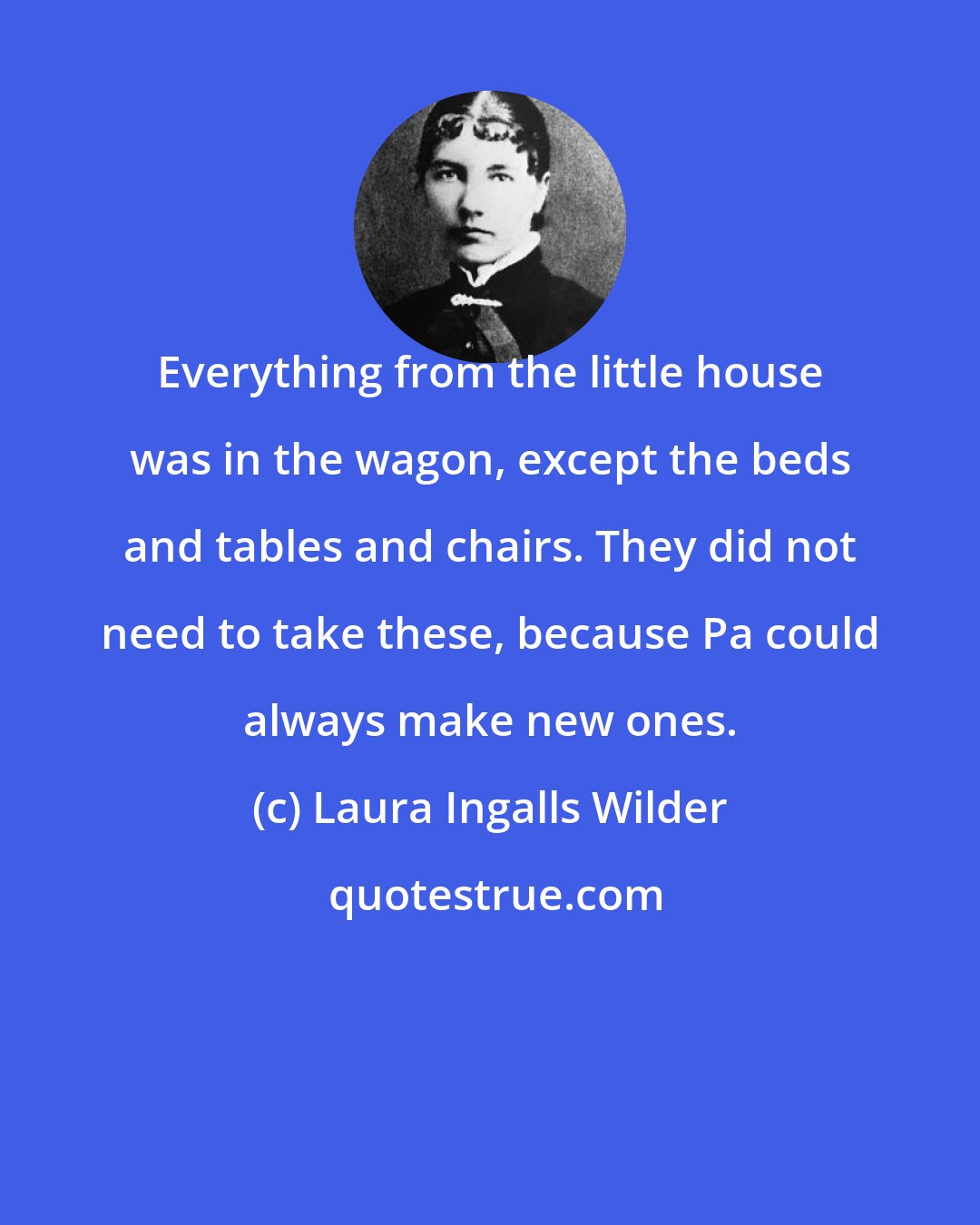 Laura Ingalls Wilder: Everything from the little house was in the wagon, except the beds and tables and chairs. They did not need to take these, because Pa could always make new ones.