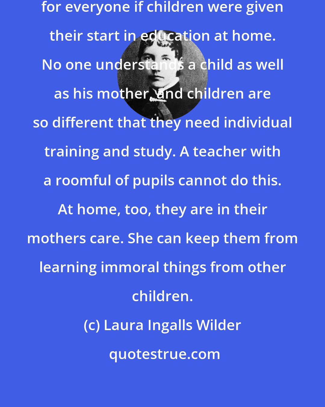 Laura Ingalls Wilder: I believe it would be much better for everyone if children were given their start in education at home. No one understands a child as well as his mother, and children are so different that they need individual training and study. A teacher with a roomful of pupils cannot do this. At home, too, they are in their mothers care. She can keep them from learning immoral things from other children.