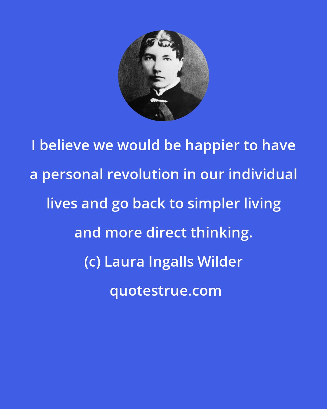 Laura Ingalls Wilder: I believe we would be happier to have a personal revolution in our individual lives and go back to simpler living and more direct thinking.