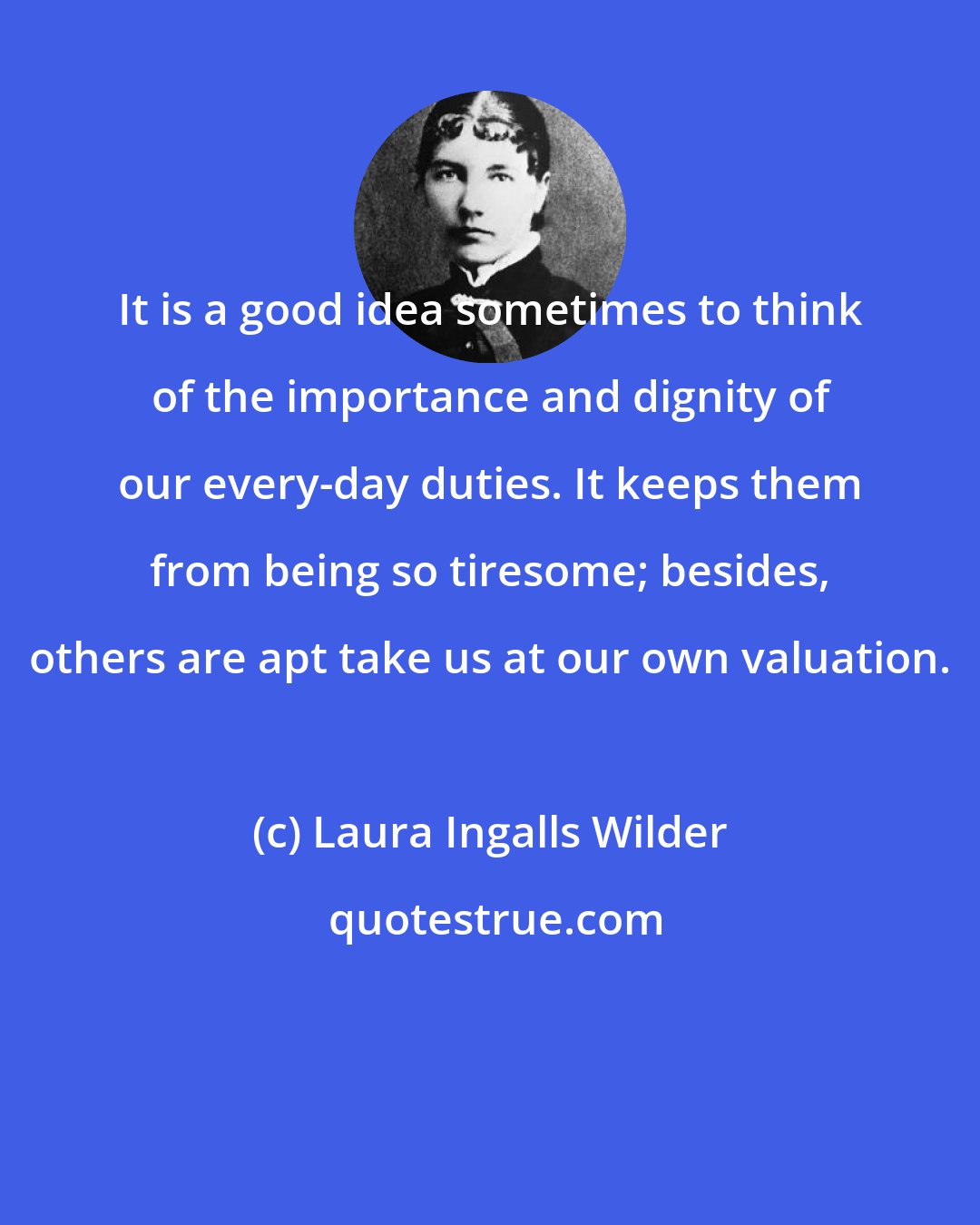 Laura Ingalls Wilder: It is a good idea sometimes to think of the importance and dignity of our every-day duties. It keeps them from being so tiresome; besides, others are apt take us at our own valuation.