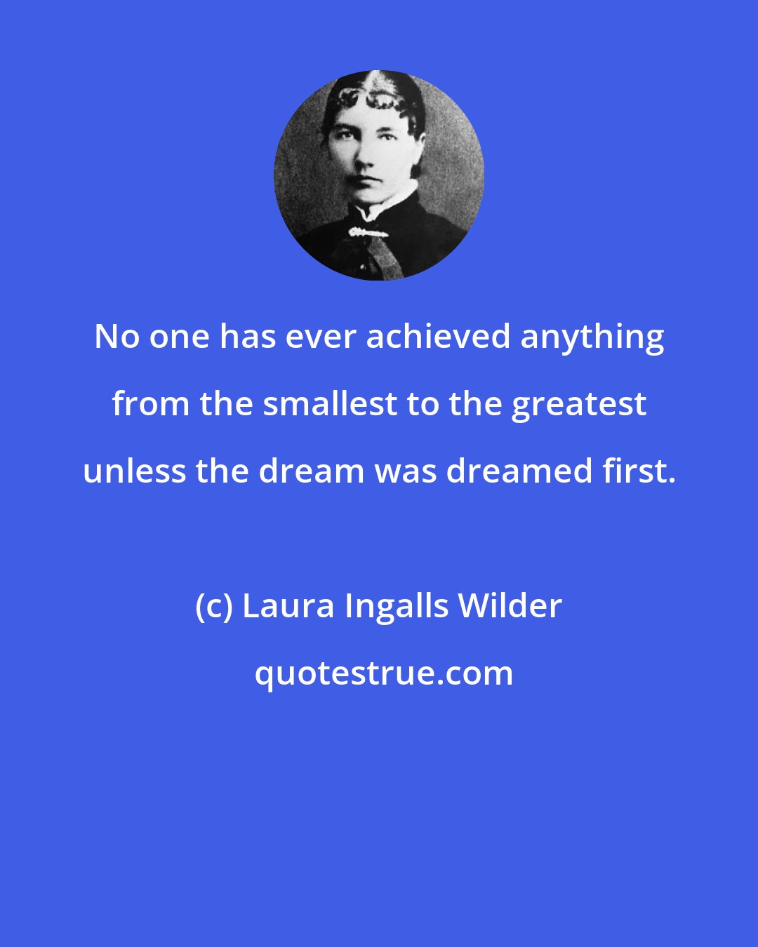 Laura Ingalls Wilder: No one has ever achieved anything from the smallest to the greatest unless the dream was dreamed first.