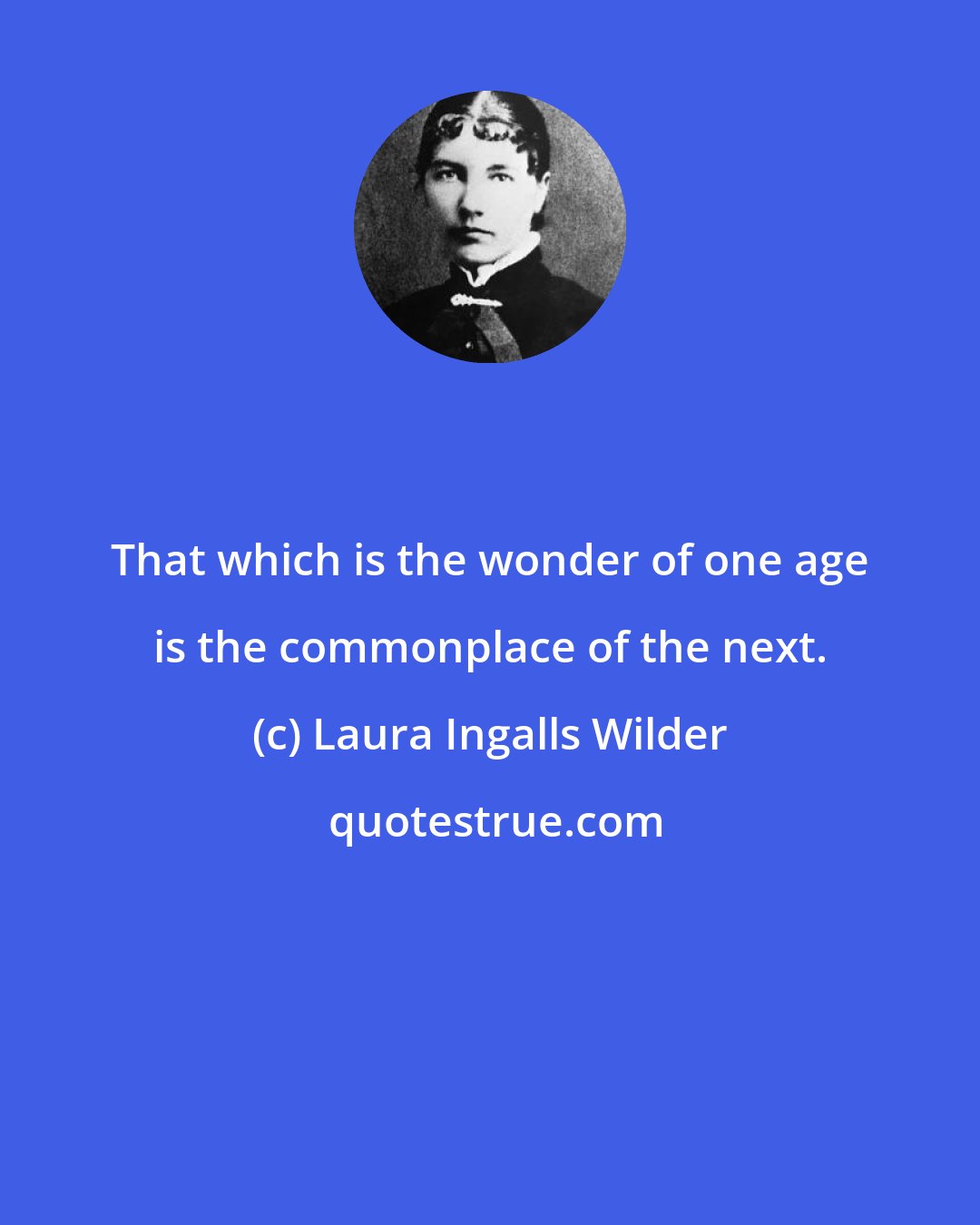 Laura Ingalls Wilder: That which is the wonder of one age is the commonplace of the next.