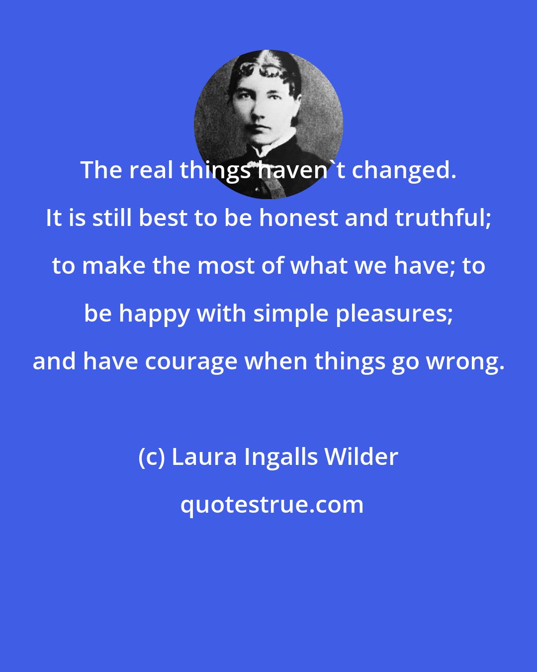 Laura Ingalls Wilder: The real things haven't changed. It is still best to be honest and truthful; to make the most of what we have; to be happy with simple pleasures; and have courage when things go wrong.