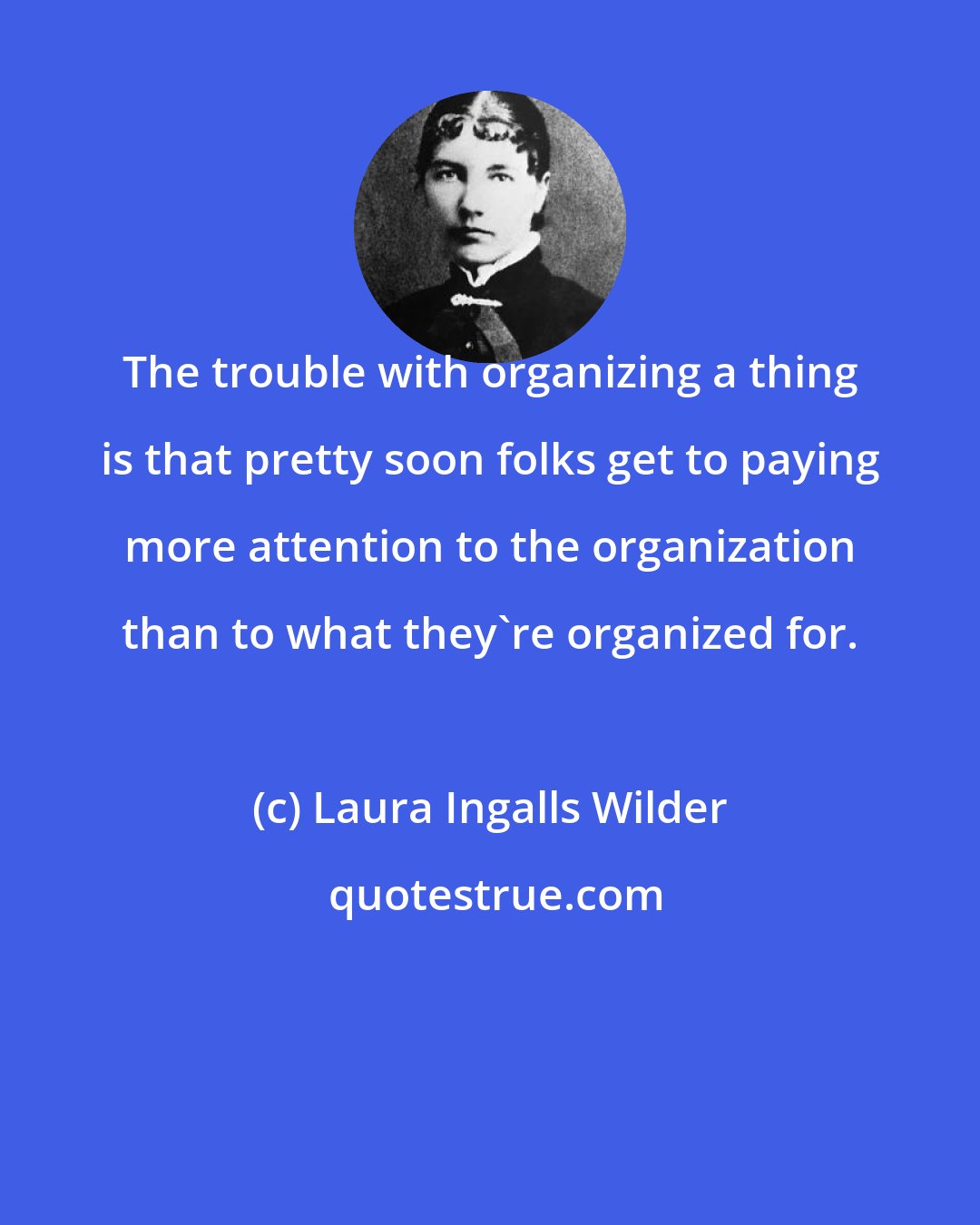 Laura Ingalls Wilder: The trouble with organizing a thing is that pretty soon folks get to paying more attention to the organization than to what they're organized for.