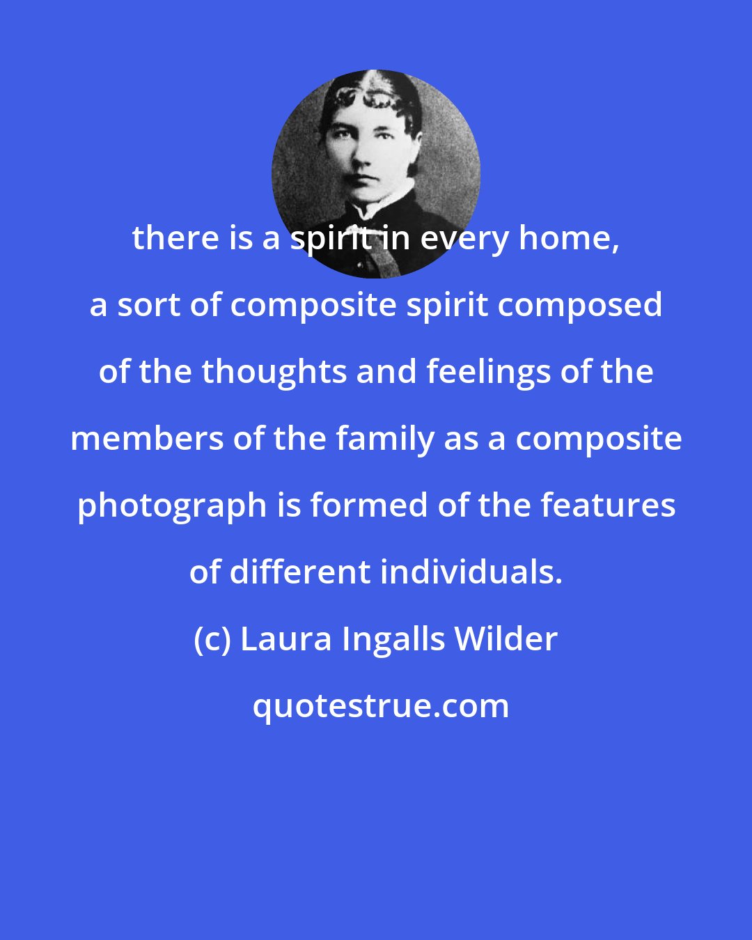 Laura Ingalls Wilder: there is a spirit in every home, a sort of composite spirit composed of the thoughts and feelings of the members of the family as a composite photograph is formed of the features of different individuals.