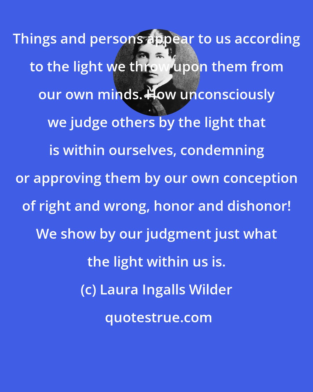 Laura Ingalls Wilder: Things and persons appear to us according to the light we throw upon them from our own minds. How unconsciously we judge others by the light that is within ourselves, condemning or approving them by our own conception of right and wrong, honor and dishonor! We show by our judgment just what the light within us is.