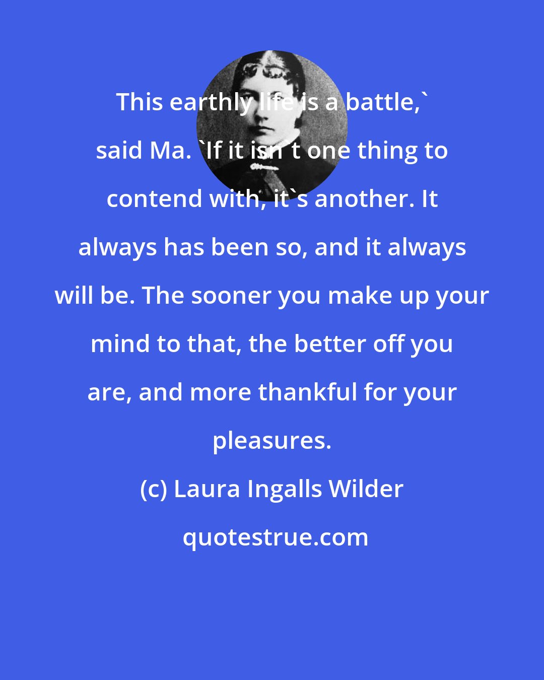 Laura Ingalls Wilder: This earthly life is a battle,' said Ma. 'If it isn't one thing to contend with, it's another. It always has been so, and it always will be. The sooner you make up your mind to that, the better off you are, and more thankful for your pleasures.