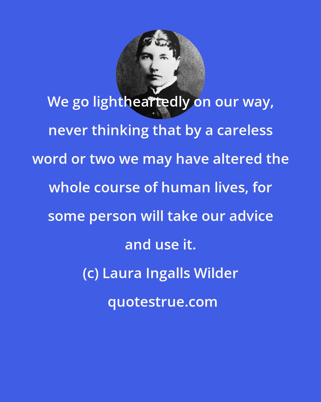 Laura Ingalls Wilder: We go lightheartedly on our way, never thinking that by a careless word or two we may have altered the whole course of human lives, for some person will take our advice and use it.