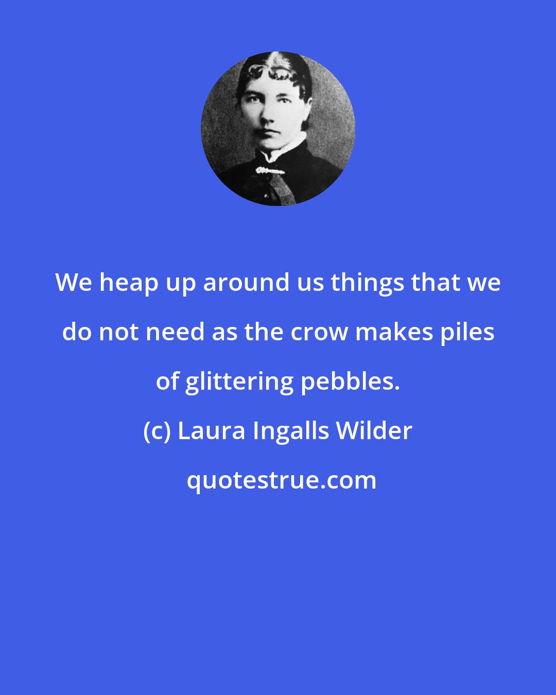 Laura Ingalls Wilder: We heap up around us things that we do not need as the crow makes piles of glittering pebbles.